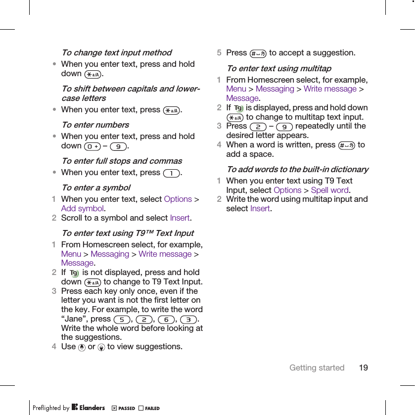 To change text input method•When you enter text, press and holddown  .To shift between capitals and lower-case letters•When you enter text, press  .To enter numbers•When you enter text, press and holddown   –  .To enter full stops and commas•When you enter text, press  .To enter a symbol1When you enter text, select Options &gt;Add symbol.2Scroll to a symbol and select Insert.To enter text using T9™ Text Input1From Homescreen select, for example,Menu &gt; Messaging &gt; Write message &gt;Message.2If   is not displayed, press and holddown   to change to T9 Text Input.3Press each key only once, even if theletter you want is not the first letter onthe key. For example, to write the word“Jane”, press  ,  ,  ,  .Write the whole word before looking atthe suggestions.4Use   or   to view suggestions.5Press   to accept a suggestion.To enter text using multitap1From Homescreen select, for example,Menu &gt; Messaging &gt; Write message &gt;Message.2If   is displayed, press and hold down to change to multitap text input.3Press   –   repeatedly until thedesired letter appears.4When a word is written, press   toadd a space.To add words to the built-in dictionary1When you enter text using T9 TextInput, select Options &gt; Spell word.2Write the word using multitap input andselect Insert.Getting started 19