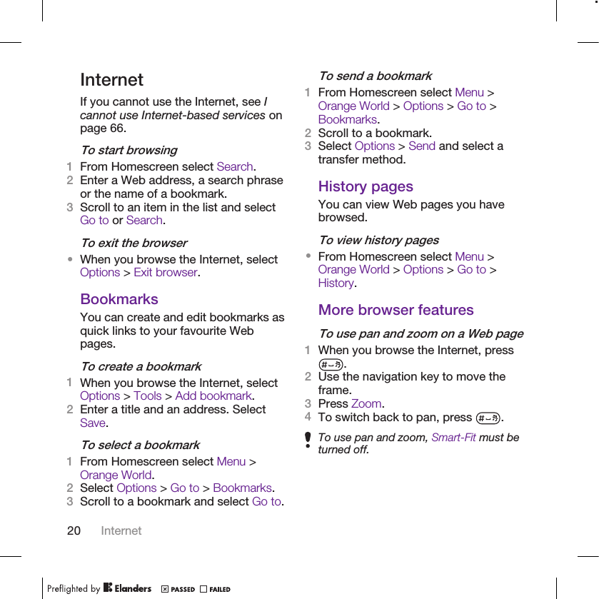 InternetIf you cannot use the Internet, see Icannot use Internet-based services onpage 66.To start browsing1From Homescreen select Search.2Enter a Web address, a search phraseor the name of a bookmark.3Scroll to an item in the list and selectGo to or Search.To exit the browser•When you browse the Internet, selectOptions &gt; Exit browser.BookmarksYou can create and edit bookmarks asquick links to your favourite Webpages.To create a bookmark1When you browse the Internet, selectOptions &gt; Tools &gt; Add bookmark.2Enter a title and an address. SelectSave.To select a bookmark1From Homescreen select Menu &gt;Orange World.2Select Options &gt; Go to &gt; Bookmarks.3Scroll to a bookmark and select Go to.To send a bookmark1From Homescreen select Menu &gt;Orange World &gt; Options &gt; Go to &gt;Bookmarks.2Scroll to a bookmark.3Select Options &gt; Send and select atransfer method.History pagesYou can view Web pages you havebrowsed.To view history pages•From Homescreen select Menu &gt;Orange World &gt; Options &gt; Go to &gt;History.More browser featuresTo use pan and zoom on a Web page1When you browse the Internet, press.2Use the navigation key to move theframe.3Press Zoom.4To switch back to pan, press  .To use pan and zoom, Smart-Fit must beturned off.20 Internet