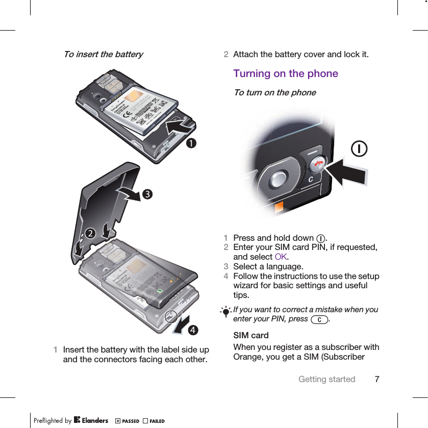 To insert the battery1Insert the battery with the label side upand the connectors facing each other.2Attach the battery cover and lock it.Turning on the phoneTo turn on the phone1Press and hold down  .2Enter your SIM card PIN, if requested,and select OK.3Select a language.4Follow the instructions to use the setupwizard for basic settings and usefultips.If you want to correct a mistake when youenter your PIN, press  .SIM cardWhen you register as a subscriber withOrange, you get a SIM (SubscriberGetting started 7