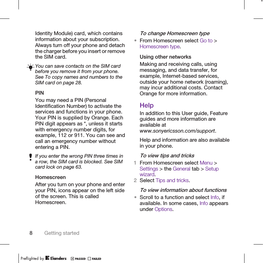 Identity Module) card, which containsinformation about your subscription.Always turn off your phone and detachthe charger before you insert or removethe SIM card.You can save contacts on the SIM cardbefore you remove it from your phone.See To copy names and numbers to theSIM card on page 28.PINYou may need a PIN (PersonalIdentification Number) to activate theservices and functions in your phone.Your PIN is supplied by Orange. EachPIN digit appears as *, unless it startswith emergency number digits, forexample, 112 or 911. You can see andcall an emergency number withoutentering a PIN.If you enter the wrong PIN three times ina row, the SIM card is blocked. See SIMcard lock on page 63.HomescreenAfter you turn on your phone and enteryour PIN, icons appear on the left sideof the screen. This is calledHomescreen.To change Homescreen type•From Homescreen select Go to &gt;Homescreen type.Using other networksMaking and receiving calls, usingmessaging, and data transfer, forexample, Internet-based services,outside your home network (roaming),may incur additional costs. ContactOrange for more information.HelpIn addition to this User guide, Featureguides and more information areavailable atwww.sonyericsson.com/support.Help and information are also availablein your phone.To view tips and tricks1From Homescreen select Menu &gt;Settings &gt; the General tab &gt; Setupwizard.2Select Tips and tricks.To view information about functions•Scroll to a function and select Info, ifavailable. In some cases, Info appearsunder Options.8Getting started