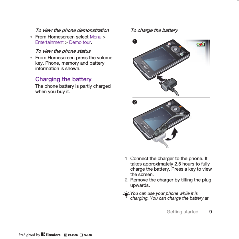 To view the phone demonstration•From Homescreen select Menu &gt;Entertainment &gt; Demo tour.To view the phone status•From Homescreen press the volumekey. Phone, memory and batteryinformation is shown.Charging the batteryThe phone battery is partly chargedwhen you buy it.To charge the battery1Connect the charger to the phone. Ittakes approximately 2.5 hours to fullycharge the battery. Press a key to viewthe screen.2Remove the charger by tilting the plugupwards.You can use your phone while it ischarging. You can charge the battery atGetting started 9