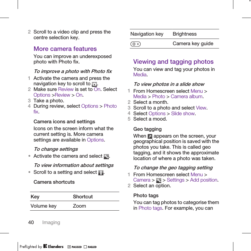 2Scroll to a video clip and press thecentre selection key.More camera featuresYou can improve an underexposedphoto with Photo fix.To improve a photo with Photo fix1Activate the camera and press thenavigation key to scroll to  .2Make sure Review is set to On. SelectOptions &gt;Review &gt; On.3Take a photo.4During review, select Options &gt; Photofix.Camera icons and settingsIcons on the screen inform what thecurrent setting is. More camerasettings are available in Options.To change settings•Activate the camera and select  .To view information about settings•Scroll to a setting and select  .Camera shortcutsKey ShortcutVolume key ZoomNavigation key BrightnessCamera key guideViewing and tagging photosYou can view and tag your photos inMedia.To view photos in a slide show1From Homescreen select Menu &gt;Media &gt; Photo &gt; Camera album.2Select a month.3Scroll to a photo and select View.4Select Options &gt; Slide show.5Select a mood.Geo taggingWhen   appears on the screen, yourgeographical position is saved with thephotos you take. This is called geotagging, and it shows the approximatelocation of where a photo was taken.To change the geo tagging setting1From Homescreen select Menu &gt;Camera &gt;   &gt; Settings &gt; Add position.2Select an option.Photo tagsYou can tag photos to categorise themin Photo tags. For example, you can40 Imaging