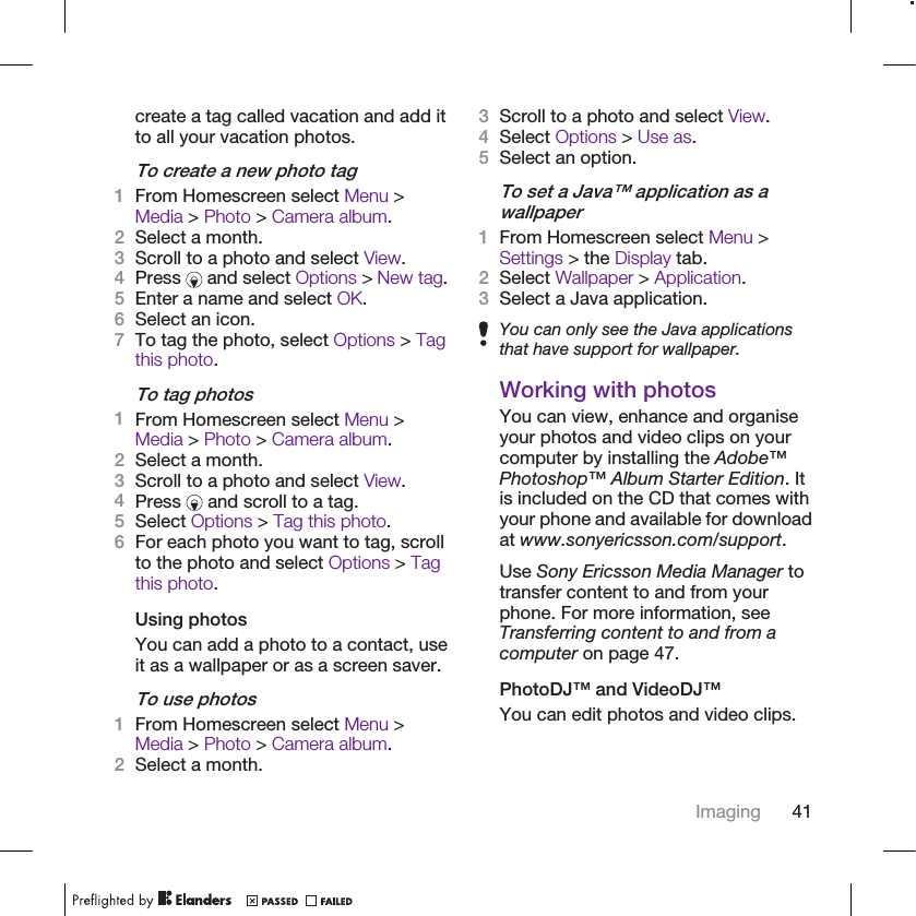 create a tag called vacation and add itto all your vacation photos.To create a new photo tag1From Homescreen select Menu &gt;Media &gt; Photo &gt; Camera album.2Select a month.3Scroll to a photo and select View.4Press   and select Options &gt; New tag.5Enter a name and select OK.6Select an icon.7To tag the photo, select Options &gt; Tagthis photo.To tag photos1From Homescreen select Menu &gt;Media &gt; Photo &gt; Camera album.2Select a month.3Scroll to a photo and select View.4Press   and scroll to a tag.5Select Options &gt; Tag this photo.6For each photo you want to tag, scrollto the photo and select Options &gt; Tagthis photo.Using photosYou can add a photo to a contact, useit as a wallpaper or as a screen saver.To use photos1From Homescreen select Menu &gt;Media &gt; Photo &gt; Camera album.2Select a month.3Scroll to a photo and select View.4Select Options &gt; Use as.5Select an option.To set a Java™ application as awallpaper1From Homescreen select Menu &gt;Settings &gt; the Display tab.2Select Wallpaper &gt; Application.3Select a Java application.You can only see the Java applicationsthat have support for wallpaper.Working with photosYou can view, enhance and organiseyour photos and video clips on yourcomputer by installing the Adobe™Photoshop™ Album Starter Edition. Itis included on the CD that comes withyour phone and available for downloadat www.sonyericsson.com/support.Use Sony Ericsson Media Manager totransfer content to and from yourphone. For more information, seeTransferring content to and from acomputer on page 47.PhotoDJ™ and VideoDJ™You can edit photos and video clips.Imaging 41