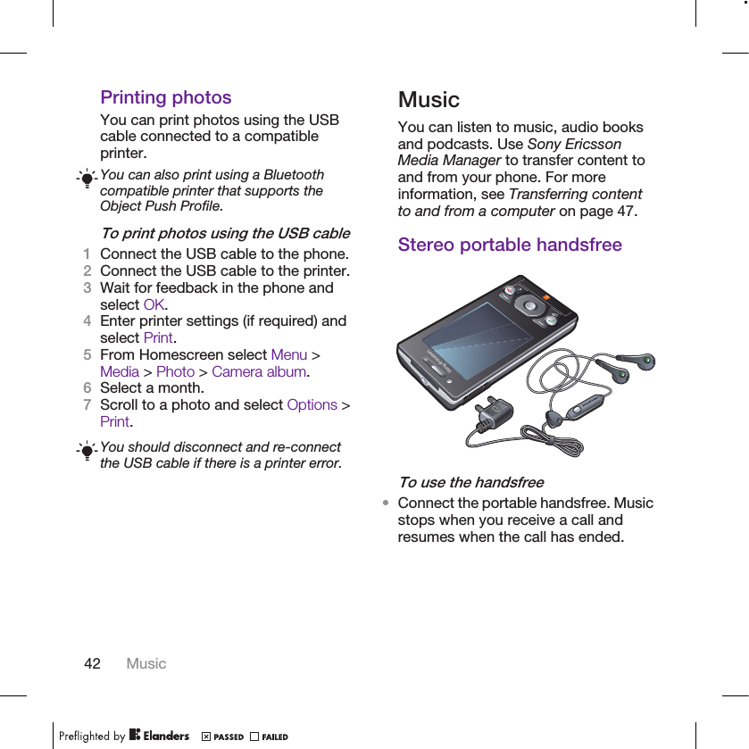 Printing photosYou can print photos using the USBcable connected to a compatibleprinter.You can also print using a Bluetoothcompatible printer that supports theObject Push Profile.To print photos using the USB cable1Connect the USB cable to the phone.2Connect the USB cable to the printer.3Wait for feedback in the phone andselect OK.4Enter printer settings (if required) andselect Print.5From Homescreen select Menu &gt;Media &gt; Photo &gt; Camera album.6Select a month.7Scroll to a photo and select Options &gt;Print.You should disconnect and re-connectthe USB cable if there is a printer error.MusicYou can listen to music, audio booksand podcasts. Use Sony EricssonMedia Manager to transfer content toand from your phone. For moreinformation, see Transferring contentto and from a computer on page 47.Stereo portable handsfreeTo use the handsfree•Connect the portable handsfree. Musicstops when you receive a call andresumes when the call has ended.42 Music