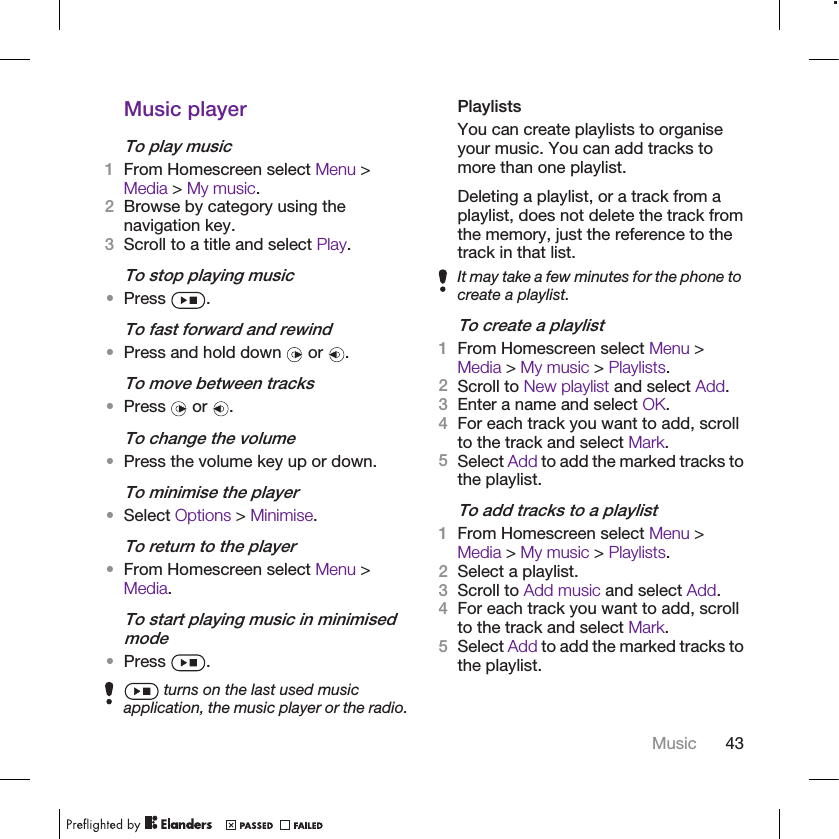 Music playerTo play music1From Homescreen select Menu &gt;Media &gt; My music.2Browse by category using thenavigation key.3Scroll to a title and select Play.To stop playing music•Press  .To fast forward and rewind•Press and hold down   or  .To move between tracks•Press   or  .To change the volume•Press the volume key up or down.To minimise the player•Select Options &gt; Minimise.To return to the player•From Homescreen select Menu &gt;Media.To start playing music in minimisedmode•Press  . turns on the last used musicapplication, the music player or the radio.PlaylistsYou can create playlists to organiseyour music. You can add tracks tomore than one playlist.Deleting a playlist, or a track from aplaylist, does not delete the track fromthe memory, just the reference to thetrack in that list.It may take a few minutes for the phone tocreate a playlist.To create a playlist1From Homescreen select Menu &gt;Media &gt; My music &gt; Playlists.2Scroll to New playlist and select Add.3Enter a name and select OK.4For each track you want to add, scrollto the track and select Mark.5Select Add to add the marked tracks tothe playlist.To add tracks to a playlist1From Homescreen select Menu &gt;Media &gt; My music &gt; Playlists.2Select a playlist.3Scroll to Add music and select Add.4For each track you want to add, scrollto the track and select Mark.5Select Add to add the marked tracks tothe playlist.Music 43