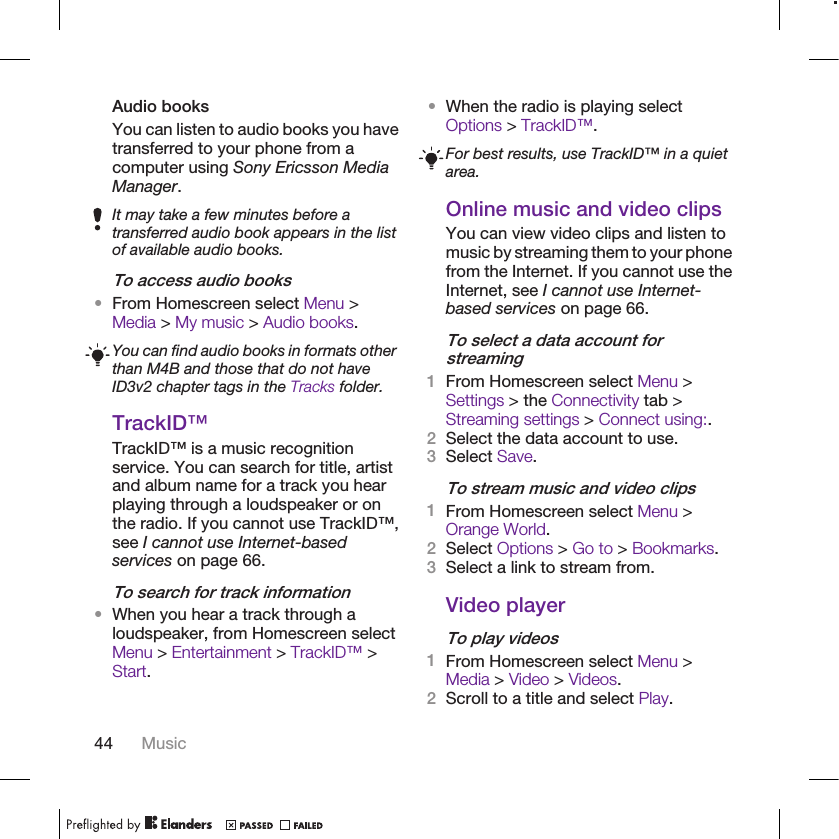 Audio booksYou can listen to audio books you havetransferred to your phone from acomputer using Sony Ericsson MediaManager.It may take a few minutes before atransferred audio book appears in the listof available audio books.To access audio books•From Homescreen select Menu &gt;Media &gt; My music &gt; Audio books.You can find audio books in formats otherthan M4B and those that do not haveID3v2 chapter tags in the Tracks folder.TrackID™TrackID™ is a music recognitionservice. You can search for title, artistand album name for a track you hearplaying through a loudspeaker or onthe radio. If you cannot use TrackID™,see I cannot use Internet-basedservices on page 66.To search for track information•When you hear a track through aloudspeaker, from Homescreen selectMenu &gt; Entertainment &gt; TrackID™ &gt;Start.•When the radio is playing selectOptions &gt; TrackID™.For best results, use TrackID™ in a quietarea.Online music and video clipsYou can view video clips and listen tomusic by streaming them to your phonefrom the Internet. If you cannot use theInternet, see I cannot use Internet-based services on page 66.To select a data account forstreaming1From Homescreen select Menu &gt;Settings &gt; the Connectivity tab &gt;Streaming settings &gt; Connect using:.2Select the data account to use.3Select Save.To stream music and video clips1From Homescreen select Menu &gt;Orange World.2Select Options &gt; Go to &gt; Bookmarks.3Select a link to stream from.Video playerTo play videos1From Homescreen select Menu &gt;Media &gt; Video &gt; Videos.2Scroll to a title and select Play.44 Music