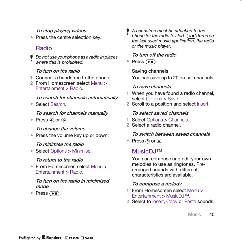 To stop playing videos•Press the centre selection key.RadioDo not use your phone as a radio in placeswhere this is prohibited.To turn on the radio1Connect a handsfree to the phone.2From Homescreen select Menu &gt;Entertainment &gt; Radio.To search for channels automatically•Select Search.To search for channels manually•Press   or  .To change the volume•Press the volume key up or down.To minimise the radio•Select Options &gt; Minimise.To return to the radio•From Homescreen select Menu &gt;Entertainment &gt; Radio.To turn on the radio in minimisedmode•Press  .A handsfree must be attached to thephone for the radio to start.   turns onthe last used music application, the radioor the music player.To turn off the radio•Press  .Saving channelsYou can save up to 20 preset channels.To save channels1When you have found a radio channel,select Options &gt; Save.2Scroll to a position and select Insert.To select saved channels1Select Options &gt; Channels.2Select a radio channel.To switch between saved channels•Press   or  .MusicDJ™You can compose and edit your ownmelodies to use as ringtones. Pre-arranged sounds with differentcharacteristics are available.To compose a melody1From Homescreen select Menu &gt;Entertainment &gt; MusicDJ™.2Select to Insert, Copy or Paste sounds.Music 45