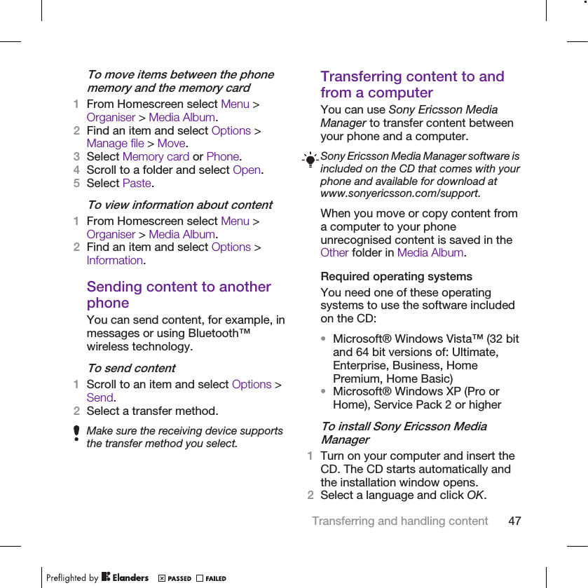 To move items between the phonememory and the memory card1From Homescreen select Menu &gt;Organiser &gt; Media Album.2Find an item and select Options &gt;Manage file &gt; Move.3Select Memory card or Phone.4Scroll to a folder and select Open.5Select Paste.To view information about content1From Homescreen select Menu &gt;Organiser &gt; Media Album.2Find an item and select Options &gt;Information.Sending content to anotherphoneYou can send content, for example, inmessages or using Bluetooth™wireless technology.To send content1Scroll to an item and select Options &gt;Send.2Select a transfer method.Make sure the receiving device supportsthe transfer method you select.Transferring content to andfrom a computerYou can use Sony Ericsson MediaManager to transfer content betweenyour phone and a computer.Sony Ericsson Media Manager software isincluded on the CD that comes with yourphone and available for download atwww.sonyericsson.com/support.When you move or copy content froma computer to your phoneunrecognised content is saved in theOther folder in Media Album.Required operating systemsYou need one of these operatingsystems to use the software includedon the CD:•Microsoft® Windows Vista™ (32 bitand 64 bit versions of: Ultimate,Enterprise, Business, HomePremium, Home Basic)•Microsoft® Windows XP (Pro orHome), Service Pack 2 or higherTo install Sony Ericsson MediaManager1Turn on your computer and insert theCD. The CD starts automatically andthe installation window opens.2Select a language and click OK.Transferring and handling content 47