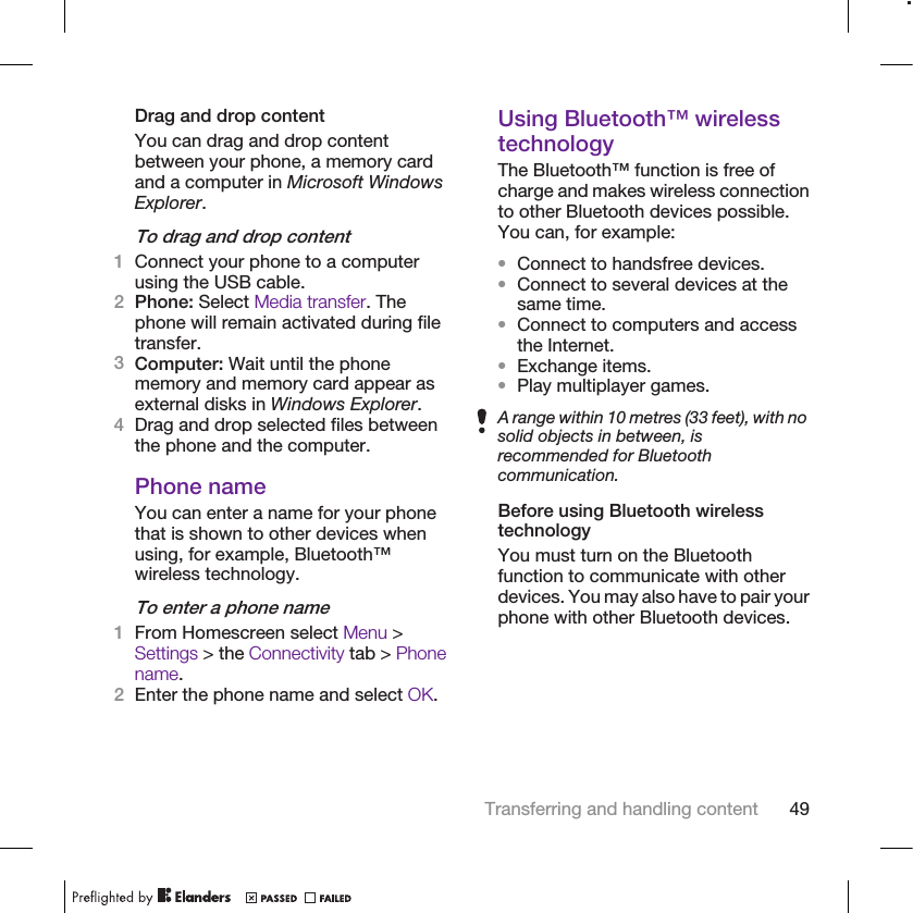 Drag and drop contentYou can drag and drop contentbetween your phone, a memory cardand a computer in Microsoft WindowsExplorer.To drag and drop content1Connect your phone to a computerusing the USB cable.2Phone: Select Media transfer. Thephone will remain activated during filetransfer.3Computer: Wait until the phonememory and memory card appear asexternal disks in Windows Explorer.4Drag and drop selected files betweenthe phone and the computer.Phone nameYou can enter a name for your phonethat is shown to other devices whenusing, for example, Bluetooth™wireless technology.To enter a phone name1From Homescreen select Menu &gt;Settings &gt; the Connectivity tab &gt; Phonename.2Enter the phone name and select OK.Using Bluetooth™ wirelesstechnologyThe Bluetooth™ function is free ofcharge and makes wireless connectionto other Bluetooth devices possible.You can, for example:•Connect to handsfree devices.•Connect to several devices at thesame time.•Connect to computers and accessthe Internet.•Exchange items.•Play multiplayer games.A range within 10 metres (33 feet), with nosolid objects in between, isrecommended for Bluetoothcommunication.Before using Bluetooth wirelesstechnologyYou must turn on the Bluetoothfunction to communicate with otherdevices. You may also have to pair yourphone with other Bluetooth devices.Transferring and handling content 49