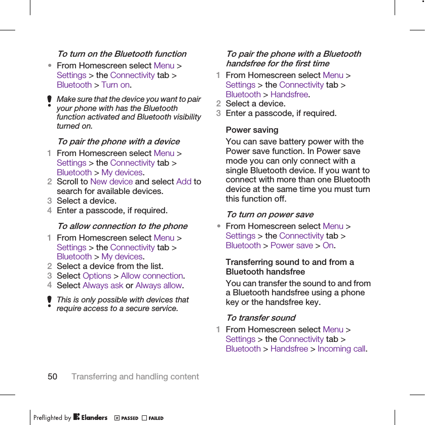 To turn on the Bluetooth function•From Homescreen select Menu &gt;Settings &gt; the Connectivity tab &gt;Bluetooth &gt; Turn on.Make sure that the device you want to pairyour phone with has the Bluetoothfunction activated and Bluetooth visibilityturned on.To pair the phone with a device1From Homescreen select Menu &gt;Settings &gt; the Connectivity tab &gt;Bluetooth &gt; My devices.2Scroll to New device and select Add tosearch for available devices.3Select a device.4Enter a passcode, if required.To allow connection to the phone1From Homescreen select Menu &gt;Settings &gt; the Connectivity tab &gt;Bluetooth &gt; My devices.2Select a device from the list.3Select Options &gt; Allow connection.4Select Always ask or Always allow.This is only possible with devices thatrequire access to a secure service.To pair the phone with a Bluetoothhandsfree for the first time1From Homescreen select Menu &gt;Settings &gt; the Connectivity tab &gt;Bluetooth &gt; Handsfree.2Select a device.3Enter a passcode, if required.Power savingYou can save battery power with thePower save function. In Power savemode you can only connect with asingle Bluetooth device. If you want toconnect with more than one Bluetoothdevice at the same time you must turnthis function off.To turn on power save•From Homescreen select Menu &gt;Settings &gt; the Connectivity tab &gt;Bluetooth &gt; Power save &gt; On.Transferring sound to and from aBluetooth handsfreeYou can transfer the sound to and froma Bluetooth handsfree using a phonekey or the handsfree key.To transfer sound1From Homescreen select Menu &gt;Settings &gt; the Connectivity tab &gt;Bluetooth &gt; Handsfree &gt; Incoming call.50 Transferring and handling content
