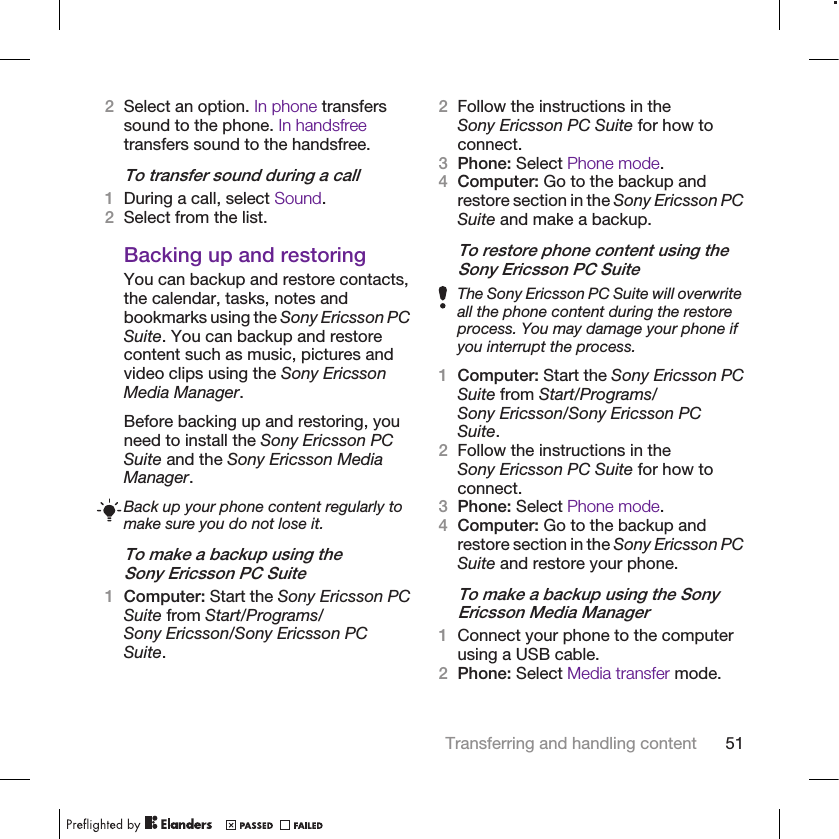 2Select an option. In phone transferssound to the phone. In handsfreetransfers sound to the handsfree.To transfer sound during a call1During a call, select Sound.2Select from the list.Backing up and restoringYou can backup and restore contacts,the calendar, tasks, notes andbookmarks using the Sony Ericsson PCSuite. You can backup and restorecontent such as music, pictures andvideo clips using the Sony EricssonMedia Manager.Before backing up and restoring, youneed to install the Sony Ericsson PCSuite and the Sony Ericsson MediaManager.Back up your phone content regularly tomake sure you do not lose it.To make a backup using theSony Ericsson PC Suite1Computer: Start the Sony Ericsson PCSuite from Start/Programs/Sony Ericsson/Sony Ericsson PCSuite.2Follow the instructions in theSony Ericsson PC Suite for how toconnect.3Phone: Select Phone mode.4Computer: Go to the backup andrestore section in the Sony Ericsson PCSuite and make a backup.To restore phone content using theSony Ericsson PC SuiteThe Sony Ericsson PC Suite will overwriteall the phone content during the restoreprocess. You may damage your phone ifyou interrupt the process.1Computer: Start the Sony Ericsson PCSuite from Start/Programs/Sony Ericsson/Sony Ericsson PCSuite.2Follow the instructions in theSony Ericsson PC Suite for how toconnect.3Phone: Select Phone mode.4Computer: Go to the backup andrestore section in the Sony Ericsson PCSuite and restore your phone.To make a backup using the SonyEricsson Media Manager1Connect your phone to the computerusing a USB cable.2Phone: Select Media transfer mode.Transferring and handling content 51