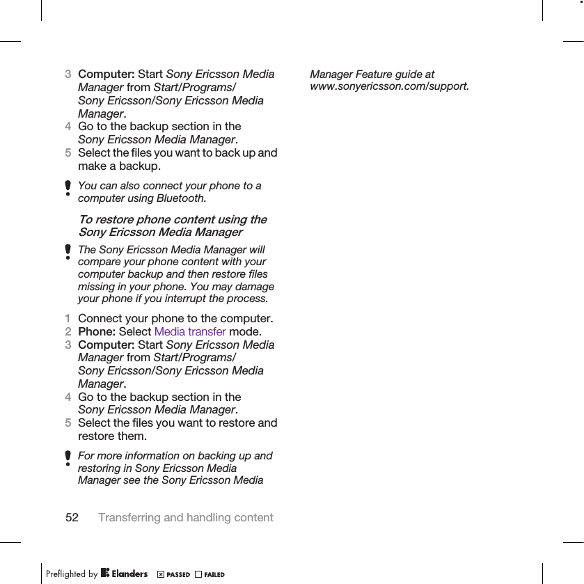 3Computer: Start Sony Ericsson MediaManager from Start/Programs/Sony Ericsson/Sony Ericsson MediaManager.4Go to the backup section in theSony Ericsson Media Manager.5Select the files you want to back up andmake a backup.You can also connect your phone to acomputer using Bluetooth.To restore phone content using theSony Ericsson Media ManagerThe Sony Ericsson Media Manager willcompare your phone content with yourcomputer backup and then restore filesmissing in your phone. You may damageyour phone if you interrupt the process.1Connect your phone to the computer.2Phone: Select Media transfer mode.3Computer: Start Sony Ericsson MediaManager from Start/Programs/Sony Ericsson/Sony Ericsson MediaManager.4Go to the backup section in theSony Ericsson Media Manager.5Select the files you want to restore andrestore them.For more information on backing up andrestoring in Sony Ericsson MediaManager see the Sony Ericsson MediaManager Feature guide atwww.sonyericsson.com/support.52 Transferring and handling content