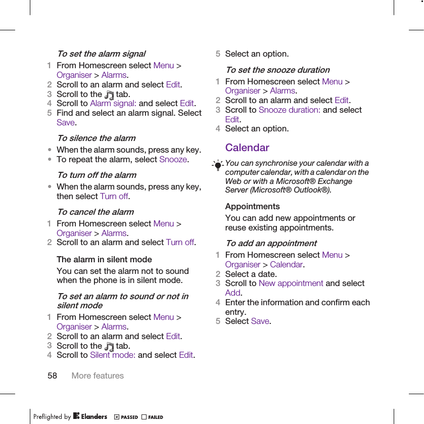 To set the alarm signal1From Homescreen select Menu &gt;Organiser &gt; Alarms.2Scroll to an alarm and select Edit.3Scroll to the   tab.4Scroll to Alarm signal: and select Edit.5Find and select an alarm signal. SelectSave.To silence the alarm•When the alarm sounds, press any key.•To repeat the alarm, select Snooze.To turn off the alarm•When the alarm sounds, press any key,then select Turn off.To cancel the alarm1From Homescreen select Menu &gt;Organiser &gt; Alarms.2Scroll to an alarm and select Turn off.The alarm in silent modeYou can set the alarm not to soundwhen the phone is in silent mode.To set an alarm to sound or not insilent mode1From Homescreen select Menu &gt;Organiser &gt; Alarms.2Scroll to an alarm and select Edit.3Scroll to the   tab.4Scroll to Silent mode: and select Edit.5Select an option.To set the snooze duration1From Homescreen select Menu &gt;Organiser &gt; Alarms.2Scroll to an alarm and select Edit.3Scroll to Snooze duration: and selectEdit.4Select an option.CalendarYou can synchronise your calendar with acomputer calendar, with a calendar on theWeb or with a Microsoft® ExchangeServer (Microsoft® Outlook®).AppointmentsYou can add new appointments orreuse existing appointments.To add an appointment1From Homescreen select Menu &gt;Organiser &gt; Calendar.2Select a date.3Scroll to New appointment and selectAdd.4Enter the information and confirm eachentry.5Select Save.58 More features