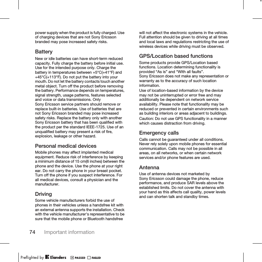 power supply when the product is fully charged. Useof charging devices that are not Sony Ericssonbranded may pose increased safety risks.BatteryNew or idle batteries can have short-term reducedcapacity. Fully charge the battery before initial use.Use for the intended purpose only. Charge thebattery in temperatures between +5°C(+41°F) and+45°C(+113°F). Do not put the battery into yourmouth. Do not let the battery contacts touch anothermetal object. Turn off the product before removingthe battery. Performance depends on temperatures,signal strength, usage patterns, features selectedand voice or data transmissions. OnlySony Ericsson service partners should remove orreplace built-in batteries. Use of batteries that arenot Sony Ericsson branded may pose increasedsafety risks. Replace the battery only with anotherSony Ericsson battery that has been qualified withthe product per the standard IEEE-1725. Use of anunqualified battery may present a risk of fire,explosion, leakage or other hazard.Personal medical devicesMobile phones may affect implanted medicalequipment. Reduce risk of interference by keepinga minimum distance of 15 cm(6 inches) between thephone and the device. Use the phone at your rightear. Do not carry the phone in your breast pocket.Turn off the phone if you suspect interference. Forall medical devices, consult a physician and themanufacturer.DrivingSome vehicle manufacturers forbid the use ofphones in their vehicles unless a handsfree kit withan external antenna supports the installation. Checkwith the vehicle manufacturer&apos;s representative to besure that the mobile phone or Bluetooth handsfreewill not affect the electronic systems in the vehicle.Full attention should be given to driving at all timesand local laws and regulations restricting the use ofwireless devices while driving must be observed.GPS/Location based functionsSome products provide GPS/Location basedfunctions. Location determining functionality isprovided “As is” and “With all faults”.Sony Ericsson does not make any representation orwarranty as to the accuracy of such locationinformation.Use of location-based information by the devicemay not be uninterrupted or error free and mayadditionally be dependent on network serviceavailability. Please note that functionality may bereduced or prevented in certain environments suchas building interiors or areas adjacent to buildings.Caution: Do not use GPS functionality in a mannerwhich causes distraction from driving.Emergency callsCalls cannot be guaranteed under all conditions.Never rely solely upon mobile phones for essentialcommunication. Calls may not be possible in allareas, on all networks, or when certain networkservices and/or phone features are used.AntennaUse of antenna devices not marketed bySony Ericsson could damage the phone, reduceperformance, and produce SAR levels above theestablished limits. Do not cover the antenna withyour hand as this affects call quality, power levelsand can shorten talk and standby times.74 Important information