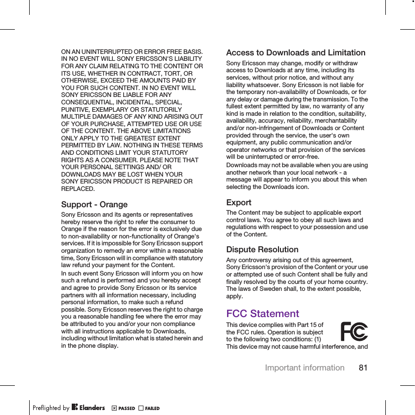 ON AN UNINTERRUPTED OR ERROR FREE BASIS.IN NO EVENT WILL SONY ERICSSON&apos;S LIABILITYFOR ANY CLAIM RELATING TO THE CONTENT ORITS USE, WHETHER IN CONTRACT, TORT, OROTHERWISE, EXCEED THE AMOUNTS PAID BYYOU FOR SUCH CONTENT. IN NO EVENT WILLSONY ERICSSON BE LIABLE FOR ANYCONSEQUENTIAL, INCIDENTAL, SPECIAL,PUNITIVE, EXEMPLARY OR STATUTORILYMULTIPLE DAMAGES OF ANY KIND ARISING OUTOF YOUR PURCHASE, ATTEMPTED USE OR USEOF THE CONTENT. THE ABOVE LIMITATIONSONLY APPLY TO THE GREATEST EXTENTPERMITTED BY LAW. NOTHING IN THESE TERMSAND CONDITIONS LIMIT YOUR STATUTORYRIGHTS AS A CONSUMER. PLEASE NOTE THATYOUR PERSONAL SETTINGS AND/ ORDOWNLOADS MAY BE LOST WHEN YOURSONY ERICSSON PRODUCT IS REPAIRED ORREPLACED.Support - OrangeSony Ericsson and its agents or representativeshereby reserve the right to refer the consumer toOrange if the reason for the error is exclusively dueto non-availability or non-functionality of Orange&apos;sservices. If it is impossible for Sony Ericsson supportorganization to remedy an error within a reasonabletime, Sony Ericsson will in compliance with statutorylaw refund your payment for the Content.In such event Sony Ericsson will inform you on howsuch a refund is performed and you hereby acceptand agree to provide Sony Ericsson or its servicepartners with all information necessary, includingpersonal information, to make such a refundpossible. Sony Ericsson reserves the right to chargeyou a reasonable handling fee where the error maybe attributed to you and/or your non compliancewith all instructions applicable to Downloads,including without limitation what is stated herein andin the phone display.Access to Downloads and LimitationSony Ericsson may change, modify or withdrawaccess to Downloads at any time, including itsservices, without prior notice, and without anyliability whatsoever. Sony Ericsson is not liable forthe temporary non-availability of Downloads, or forany delay or damage during the transmission. To thefullest extent permitted by law, no warranty of anykind is made in relation to the condition, suitability,availability, accuracy, reliability, merchantabilityand/or non-infringement of Downloads or Contentprovided through the service, the user&apos;s ownequipment, any public communication and/oroperator networks or that provision of the serviceswill be uninterrupted or error-free.Downloads may not be available when you are usinganother network than your local network - amessage will appear to inform you about this whenselecting the Downloads icon.ExportThe Content may be subject to applicable exportcontrol laws. You agree to obey all such laws andregulations with respect to your possession and useof the Content.Dispute ResolutionAny controversy arising out of this agreement,Sony Ericsson&apos;s provision of the Content or your useor attempted use of such Content shall be fully andfinally resolved by the courts of your home country.The laws of Sweden shall, to the extent possible,apply.FCC StatementThis device complies with Part 15 ofthe FCC rules. Operation is subjectto the following two conditions: (1)This device may not cause harmful interference, andImportant information 81