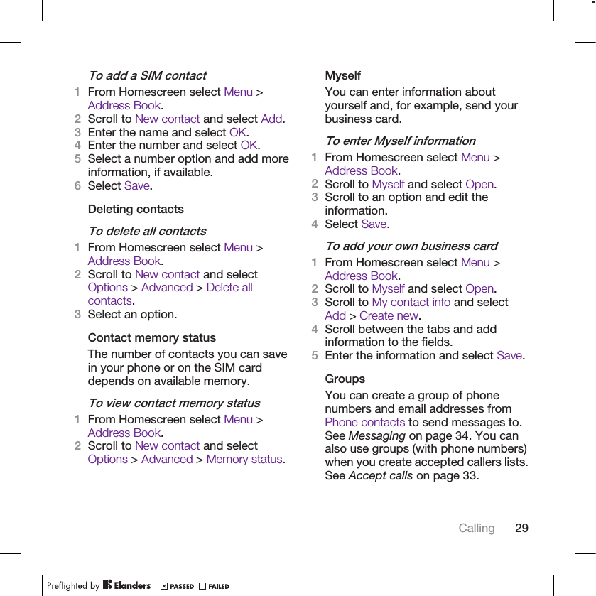 To add a SIM contact1From Homescreen select Menu &gt;Address Book.2Scroll to New contact and select Add.3Enter the name and select OK.4Enter the number and select OK.5Select a number option and add moreinformation, if available.6Select Save.Deleting contactsTo delete all contacts1From Homescreen select Menu &gt;Address Book.2Scroll to New contact and selectOptions &gt; Advanced &gt; Delete allcontacts.3Select an option.Contact memory statusThe number of contacts you can savein your phone or on the SIM carddepends on available memory.To view contact memory status1From Homescreen select Menu &gt;Address Book.2Scroll to New contact and selectOptions &gt; Advanced &gt; Memory status.MyselfYou can enter information aboutyourself and, for example, send yourbusiness card.To enter Myself information1From Homescreen select Menu &gt;Address Book.2Scroll to Myself and select Open.3Scroll to an option and edit theinformation.4Select Save.To add your own business card1From Homescreen select Menu &gt;Address Book.2Scroll to Myself and select Open.3Scroll to My contact info and selectAdd &gt; Create new.4Scroll between the tabs and addinformation to the fields.5Enter the information and select Save.GroupsYou can create a group of phonenumbers and email addresses fromPhone contacts to send messages to.See Messaging on page 34. You canalso use groups (with phone numbers)when you create accepted callers lists.See Accept calls on page 33.Calling 29