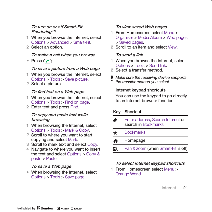 To turn on or off Smart-FitRendering™1When you browse the Internet, selectOptions &gt; Advanced &gt; Smart-Fit.2Select an option.To make a call when you browse•Press  .To save a picture from a Web page1When you browse the Internet, selectOptions &gt; Tools &gt; Save picture.2Select a picture.To find text on a Web page1When you browse the Internet, selectOptions &gt; Tools &gt; Find on page.2Enter text and press Find.To copy and paste text whilebrowsing1When browsing the Internet, selectOptions &gt; Tools &gt; Mark &amp; Copy.2Scroll to where you want to startcopying and select Mark.3Scroll to mark text and select Copy.4Navigate to where you want to insertthe text and select Options &gt; Copy &amp;paste &gt; Paste.To save a Web page•When browsing the Internet, selectOptions &gt; Tools &gt; Save page.To view saved Web pages1From Homescreen select Menu &gt;Organiser &gt; Media Album &gt; Web pages&gt; Saved pages.2Scroll to an item and select View.To send a link1When you browse the Internet, selectOptions &gt; Tools &gt; Send link.2Select a transfer method.Make sure the receiving device supportsthe transfer method you select.Internet keypad shortcutsYou can use the keypad to go directlyto an Internet browser function.Key ShortcutEnter address, Search Internet orsearch in BookmarksBookmarksHomepagePan &amp; zoom (when Smart-Fit is off)To select Internet keypad shortcuts1From Homescreen select Menu &gt;Orange World.Internet 21