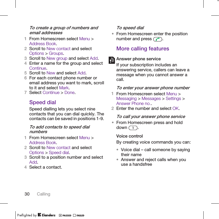 To create a group of numbers andemail addresses1From Homescreen select Menu &gt;Address Book.2Scroll to New contact and selectOptions &gt; Groups.3Scroll to New group and select Add.4Enter a name for the group and selectContinue.5Scroll to New and select Add.6For each contact phone number oremail address you want to mark, scrollto it and select Mark.7Select Continue &gt; Done.Speed dialSpeed dialling lets you select ninecontacts that you can dial quickly. Thecontacts can be saved in positions 1-9.To add contacts to speed dialnumbers1From Homescreen select Menu &gt;Address Book.2Scroll to New contact and selectOptions &gt; Speed dial.3Scroll to a position number and selectAdd.4Select a contact.To speed dial•From Homescreen enter the positionnumber and press  .More calling featuresAnswer phone serviceIf your subscription includes ananswering service, callers can leave amessage when you cannot answer acall.To enter your answer phone number1From Homescreen select Menu &gt;Messaging &gt; Messages &gt; Settings &gt;Answer Phone no..2Enter the number and select OK.To call your answer phone service•From Homescreen press and holddown  .Voice controlBy creating voice commands you can:•Voice dial – call someone by sayingtheir name•Answer and reject calls when youuse a handsfree30 Calling