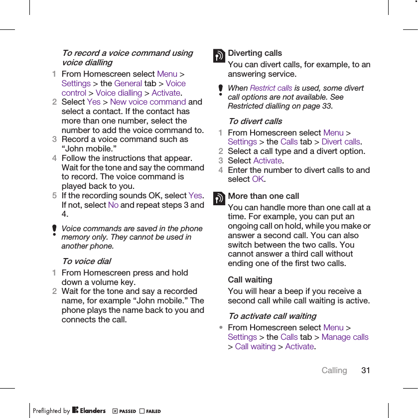 To record a voice command usingvoice dialling1From Homescreen select Menu &gt;Settings &gt; the General tab &gt; Voicecontrol &gt; Voice dialling &gt; Activate.2Select Yes &gt; New voice command andselect a contact. If the contact hasmore than one number, select thenumber to add the voice command to.3Record a voice command such as“John mobile.”4Follow the instructions that appear.Wait for the tone and say the commandto record. The voice command isplayed back to you.5If the recording sounds OK, select Yes.If not, select No and repeat steps 3 and4.Voice commands are saved in the phonememory only. They cannot be used inanother phone.To voice dial1From Homescreen press and holddown a volume key.2Wait for the tone and say a recordedname, for example “John mobile.” Thephone plays the name back to you andconnects the call.Diverting callsYou can divert calls, for example, to ananswering service.When Restrict calls is used, some divertcall options are not available. SeeRestricted dialling on page 33.To divert calls1From Homescreen select Menu &gt;Settings &gt; the Calls tab &gt; Divert calls.2Select a call type and a divert option.3Select Activate.4Enter the number to divert calls to andselect OK.More than one callYou can handle more than one call at atime. For example, you can put anongoing call on hold, while you make oranswer a second call. You can alsoswitch between the two calls. Youcannot answer a third call withoutending one of the first two calls.Call waitingYou will hear a beep if you receive asecond call while call waiting is active.To activate call waiting•From Homescreen select Menu &gt;Settings &gt; the Calls tab &gt; Manage calls&gt; Call waiting &gt; Activate.Calling 31