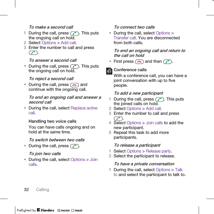 To make a second call1During the call, press  . This putsthe ongoing call on hold.2Select Options &gt; Add call.3Enter the number to call and press.To answer a second call•During the call, press  . This putsthe ongoing call on hold.To reject a second call•During the call, press   andcontinue with the ongoing call.To end an ongoing call and answer asecond call•During the call, select Replace activecall.Handling two voice callsYou can have calls ongoing and onhold at the same time.To switch between two calls•During the call, press  .To join two calls•During the call, select Options &gt; Joincalls.To connect two calls•During the call, select Options &gt;Transfer call. You are disconnectedfrom both calls.To end an ongoing call and return tothe call on hold•First press   and then  .Conference callsWith a conference call, you can have ajoint conversation with up to fivepeople.To add a new participant1During the call, press  . This putsthe joined calls on hold.2Select Options &gt; Add call.3Enter the number to call and press.4Select Options &gt; Join calls to add thenew participant.5Repeat this task to add moreparticipants.To release a participant1Select Options &gt; Release party.2Select the participant to release.To have a private conversation1During the call, select Options &gt; Talkto and select the participant to talk to.32 Calling