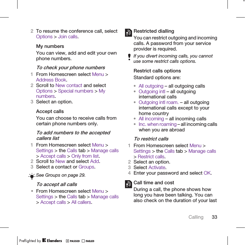 2To resume the conference call, selectOptions &gt; Join calls.My numbersYou can view, add and edit your ownphone numbers.To check your phone numbers1From Homescreen select Menu &gt;Address Book.2Scroll to New contact and selectOptions &gt; Special numbers &gt; Mynumbers.3Select an option.Accept callsYou can choose to receive calls fromcertain phone numbers only.To add numbers to the acceptedcallers list1From Homescreen select Menu &gt;Settings &gt; the Calls tab &gt; Manage calls&gt; Accept calls &gt; Only from list.2Scroll to New and select Add.3Select a contact or Groups.See Groups on page 29.To accept all calls•From Homescreen select Menu &gt;Settings &gt; the Calls tab &gt; Manage calls&gt; Accept calls &gt; All callers.Restricted diallingYou can restrict outgoing and incomingcalls. A password from your serviceprovider is required.If you divert incoming calls, you cannotuse some restrict calls options.Restrict calls optionsStandard options are:•All outgoing – all outgoing calls•Outgoing intl – all outgoinginternational calls•Outgoing intl roam. – all outgoinginternational calls except to yourhome country•All incoming – all incoming calls•Inc. when roaming – all incoming callswhen you are abroadTo restrict calls1From Homescreen select Menu &gt;Settings &gt; the Calls tab &gt; Manage calls&gt; Restrict calls.2Select an option.3Select Activate.4Enter your password and select OK.Call time and costDuring a call, the phone shows howlong you have been talking. You canalso check on the duration of your lastCalling 33