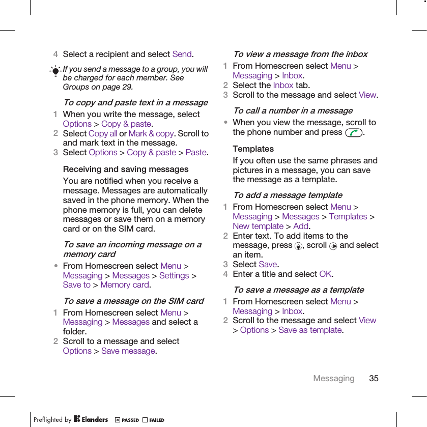 4Select a recipient and select Send.If you send a message to a group, you willbe charged for each member. SeeGroups on page 29.To copy and paste text in a message1When you write the message, selectOptions &gt; Copy &amp; paste.2Select Copy all or Mark &amp; copy. Scroll toand mark text in the message.3Select Options &gt; Copy &amp; paste &gt; Paste.Receiving and saving messagesYou are notified when you receive amessage. Messages are automaticallysaved in the phone memory. When thephone memory is full, you can deletemessages or save them on a memorycard or on the SIM card.To save an incoming message on amemory card•From Homescreen select Menu &gt;Messaging &gt; Messages &gt; Settings &gt;Save to &gt; Memory card.To save a message on the SIM card1From Homescreen select Menu &gt;Messaging &gt; Messages and select afolder.2Scroll to a message and selectOptions &gt; Save message.To view a message from the inbox1From Homescreen select Menu &gt;Messaging &gt; Inbox.2Select the Inbox tab.3Scroll to the message and select View.To call a number in a message•When you view the message, scroll tothe phone number and press  .TemplatesIf you often use the same phrases andpictures in a message, you can savethe message as a template.To add a message template1From Homescreen select Menu &gt;Messaging &gt; Messages &gt; Templates &gt;New template &gt; Add.2Enter text. To add items to themessage, press  , scroll   and selectan item.3Select Save.4Enter a title and select OK.To save a message as a template1From Homescreen select Menu &gt;Messaging &gt; Inbox.2Scroll to the message and select View&gt; Options &gt; Save as template.Messaging 35