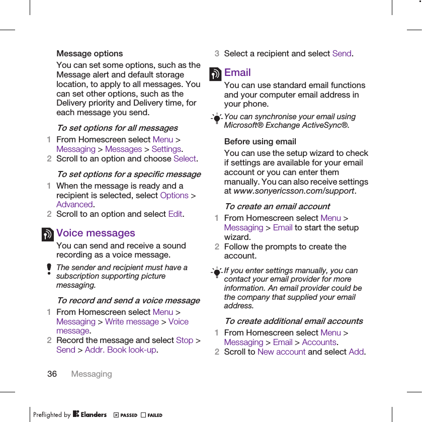 Message optionsYou can set some options, such as theMessage alert and default storagelocation, to apply to all messages. Youcan set other options, such as theDelivery priority and Delivery time, foreach message you send.To set options for all messages1From Homescreen select Menu &gt;Messaging &gt; Messages &gt; Settings.2Scroll to an option and choose Select.To set options for a specific message1When the message is ready and arecipient is selected, select Options &gt;Advanced.2Scroll to an option and select Edit.Voice messagesYou can send and receive a soundrecording as a voice message.The sender and recipient must have asubscription supporting picturemessaging.To record and send a voice message1From Homescreen select Menu &gt;Messaging &gt; Write message &gt; Voicemessage.2Record the message and select Stop &gt;Send &gt; Addr. Book look-up.3Select a recipient and select Send.EmailYou can use standard email functionsand your computer email address inyour phone.You can synchronise your email usingMicrosoft® Exchange ActiveSync®.Before using emailYou can use the setup wizard to checkif settings are available for your emailaccount or you can enter themmanually. You can also receive settingsat www.sonyericsson.com/support.To create an email account1From Homescreen select Menu &gt;Messaging &gt; Email to start the setupwizard.2Follow the prompts to create theaccount.If you enter settings manually, you cancontact your email provider for moreinformation. An email provider could bethe company that supplied your emailaddress.To create additional email accounts1From Homescreen select Menu &gt;Messaging &gt; Email &gt; Accounts.2Scroll to New account and select Add.36 Messaging