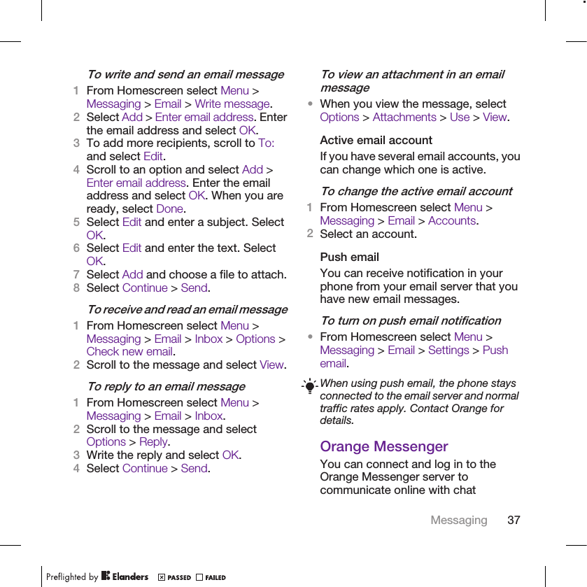 To write and send an email message1From Homescreen select Menu &gt;Messaging &gt; Email &gt; Write message.2Select Add &gt; Enter email address. Enterthe email address and select OK.3To add more recipients, scroll to To:and select Edit.4Scroll to an option and select Add &gt;Enter email address. Enter the emailaddress and select OK. When you areready, select Done.5Select Edit and enter a subject. SelectOK.6Select Edit and enter the text. SelectOK.7Select Add and choose a file to attach.8Select Continue &gt; Send.To receive and read an email message1From Homescreen select Menu &gt;Messaging &gt; Email &gt; Inbox &gt; Options &gt;Check new email.2Scroll to the message and select View.To reply to an email message1From Homescreen select Menu &gt;Messaging &gt; Email &gt; Inbox.2Scroll to the message and selectOptions &gt; Reply.3Write the reply and select OK.4Select Continue &gt; Send.To view an attachment in an emailmessage•When you view the message, selectOptions &gt; Attachments &gt; Use &gt; View.Active email accountIf you have several email accounts, youcan change which one is active.To change the active email account1From Homescreen select Menu &gt;Messaging &gt; Email &gt; Accounts.2Select an account.Push emailYou can receive notification in yourphone from your email server that youhave new email messages.To turn on push email notification•From Homescreen select Menu &gt;Messaging &gt; Email &gt; Settings &gt; Pushemail.When using push email, the phone staysconnected to the email server and normaltraffic rates apply. Contact Orange fordetails.Orange MessengerYou can connect and log in to theOrange Messenger server tocommunicate online with chatMessaging 37