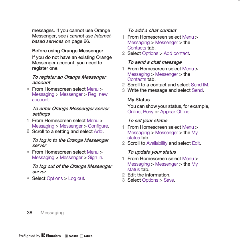 messages. If you cannot use OrangeMessenger, see I cannot use Internet-based services on page 66.Before using Orange MessengerIf you do not have an existing OrangeMessenger account, you need toregister one.To register an Orange Messengeraccount•From Homescreen select Menu &gt;Messaging &gt; Messenger &gt; Reg. newaccount.To enter Orange Messenger serversettings1From Homescreen select Menu &gt;Messaging &gt; Messenger &gt; Configure.2Scroll to a setting and select Add.To log in to the Orange Messengerserver•From Homescreen select Menu &gt;Messaging &gt; Messenger &gt; Sign In.To log out of the Orange Messengerserver•Select Options &gt; Log out.To add a chat contact1From Homescreen select Menu &gt;Messaging &gt; Messenger &gt; theContacts tab.2Select Options &gt; Add contact.To send a chat message1From Homescreen select Menu &gt;Messaging &gt; Messenger &gt; theContacts tab.2Scroll to a contact and select Send IM.3Write the message and select Send.My StatusYou can show your status, for example,Online, Busy or Appear Offline.To set your status1From Homescreen select Menu &gt;Messaging &gt; Messenger &gt; the Mystatus tab.2Scroll to Availability and select Edit.To update your status1From Homescreen select Menu &gt;Messaging &gt; Messenger &gt; the Mystatus tab.2Edit the information.3Select Options &gt; Save.38 Messaging