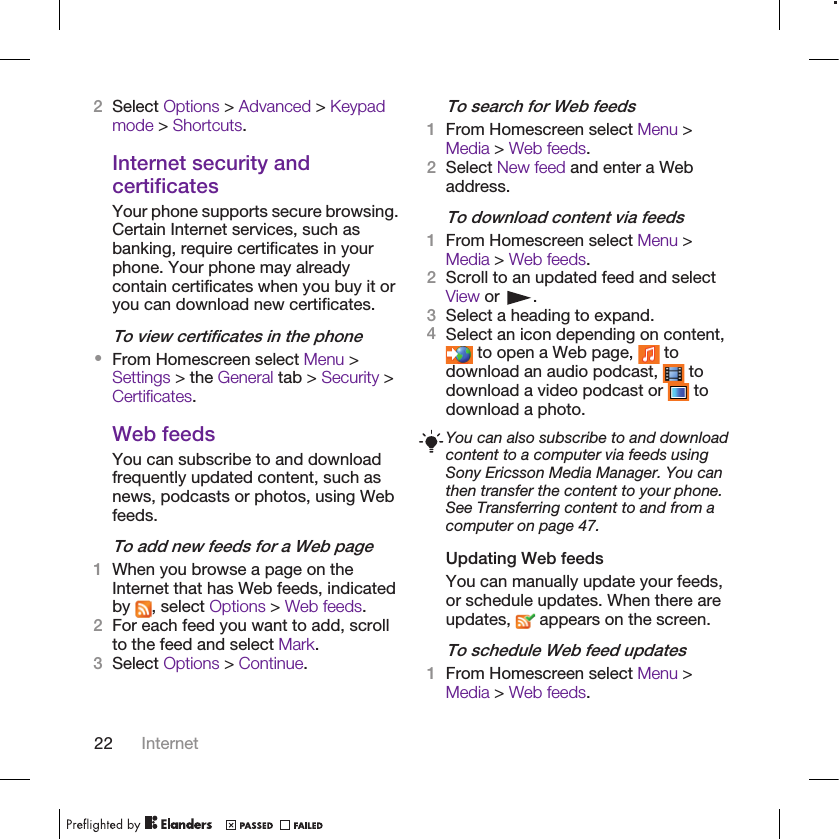 2Select Options &gt; Advanced &gt; Keypadmode &gt; Shortcuts.Internet security andcertificatesYour phone supports secure browsing.Certain Internet services, such asbanking, require certificates in yourphone. Your phone may alreadycontain certificates when you buy it oryou can download new certificates.To view certificates in the phone•From Homescreen select Menu &gt;Settings &gt; the General tab &gt; Security &gt;Certificates.Web feedsYou can subscribe to and downloadfrequently updated content, such asnews, podcasts or photos, using Webfeeds.To add new feeds for a Web page1When you browse a page on theInternet that has Web feeds, indicatedby  , select Options &gt; Web feeds.2For each feed you want to add, scrollto the feed and select Mark.3Select Options &gt; Continue.To search for Web feeds1From Homescreen select Menu &gt;Media &gt; Web feeds.2Select New feed and enter a Webaddress.To download content via feeds1From Homescreen select Menu &gt;Media &gt; Web feeds.2Scroll to an updated feed and selectView or  .3Select a heading to expand.4Select an icon depending on content, to open a Web page,   todownload an audio podcast,   todownload a video podcast or   todownload a photo.You can also subscribe to and downloadcontent to a computer via feeds usingSony Ericsson Media Manager. You canthen transfer the content to your phone.See Transferring content to and from acomputer on page 47.Updating Web feedsYou can manually update your feeds,or schedule updates. When there areupdates,   appears on the screen.To schedule Web feed updates1From Homescreen select Menu &gt;Media &gt; Web feeds.22 Internet