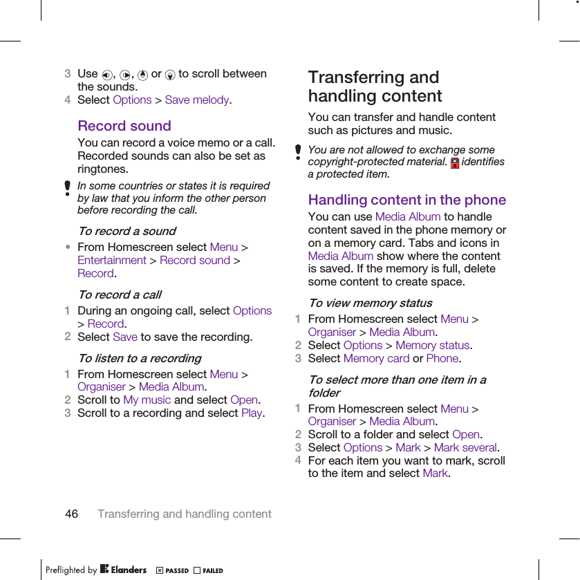 3Use  ,  ,   or   to scroll betweenthe sounds.4Select Options &gt; Save melody.Record soundYou can record a voice memo or a call.Recorded sounds can also be set asringtones.In some countries or states it is requiredby law that you inform the other personbefore recording the call.To record a sound•From Homescreen select Menu &gt;Entertainment &gt; Record sound &gt;Record.To record a call1During an ongoing call, select Options&gt; Record.2Select Save to save the recording.To listen to a recording1From Homescreen select Menu &gt;Organiser &gt; Media Album.2Scroll to My music and select Open.3Scroll to a recording and select Play.Transferring andhandling contentYou can transfer and handle contentsuch as pictures and music.You are not allowed to exchange somecopyright-protected material.   identifiesa protected item.Handling content in the phoneYou can use Media Album to handlecontent saved in the phone memory oron a memory card. Tabs and icons inMedia Album show where the contentis saved. If the memory is full, deletesome content to create space.To view memory status1From Homescreen select Menu &gt;Organiser &gt; Media Album.2Select Options &gt; Memory status.3Select Memory card or Phone.To select more than one item in afolder1From Homescreen select Menu &gt;Organiser &gt; Media Album.2Scroll to a folder and select Open.3Select Options &gt; Mark &gt; Mark several.4For each item you want to mark, scrollto the item and select Mark.46 Transferring and handling content