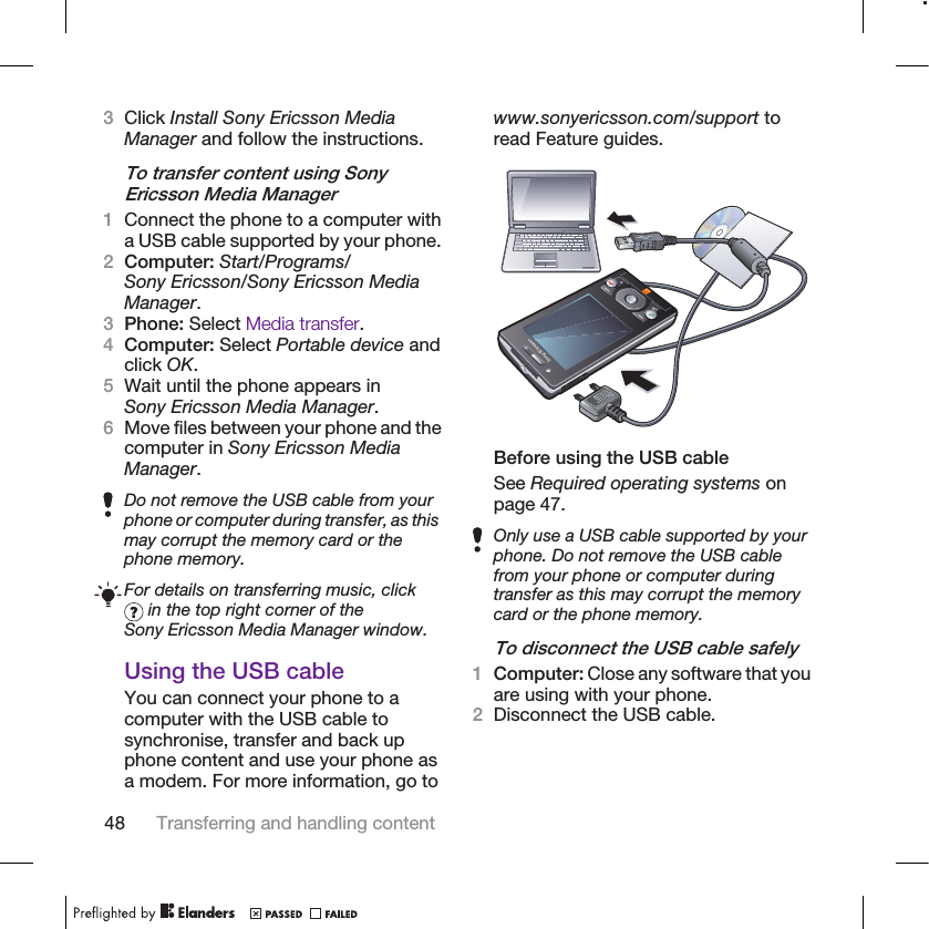 3Click Install Sony Ericsson MediaManager and follow the instructions.To transfer content using SonyEricsson Media Manager1Connect the phone to a computer witha USB cable supported by your phone.2Computer: Start/Programs/Sony Ericsson/Sony Ericsson MediaManager.3Phone: Select Media transfer.4Computer: Select Portable device andclick OK.5Wait until the phone appears inSony Ericsson Media Manager.6Move files between your phone and thecomputer in Sony Ericsson MediaManager.Do not remove the USB cable from yourphone or computer during transfer, as thismay corrupt the memory card or thephone memory.For details on transferring music, click in the top right corner of theSony Ericsson Media Manager window.Using the USB cableYou can connect your phone to acomputer with the USB cable tosynchronise, transfer and back upphone content and use your phone asa modem. For more information, go towww.sonyericsson.com/support toread Feature guides.Before using the USB cableSee Required operating systems onpage 47.Only use a USB cable supported by yourphone. Do not remove the USB cablefrom your phone or computer duringtransfer as this may corrupt the memorycard or the phone memory.To disconnect the USB cable safely1Computer: Close any software that youare using with your phone.2Disconnect the USB cable.48 Transferring and handling content