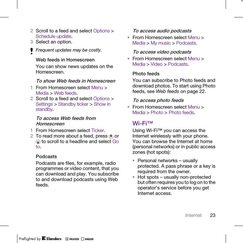 2Scroll to a feed and select Options &gt;Schedule update.3Select an option.Frequent updates may be costly.Web feeds in HomescreenYou can show news updates on theHomescreen.To show Web feeds in Homescreen1From Homescreen select Menu &gt;Media &gt; Web feeds.2Scroll to a feed and select Options &gt;Settings &gt; Standby ticker &gt; Show instandby.To access Web feeds fromHomescreen1From Homescreen select Ticker.2To read more about a feed, press   or to scroll to a headline and select Goto.PodcastsPodcasts are files, for example, radioprogrammes or video content, that youcan download and play. You subscribeto and download podcasts using Webfeeds.To access audio podcasts•From Homescreen select Menu &gt;Media &gt; My music &gt; Podcasts.To access video podcasts•From Homescreen select Menu &gt;Media &gt; Video &gt; Podcasts.Photo feedsYou can subscribe to Photo feeds anddownload photos. To start using Photofeeds, see Web feeds on page 22.To access photo feeds•From Homescreen select Menu &gt;Media &gt; Photo &gt; Photo feeds.Wi-Fi™Using Wi-Fi™ you can access theInternet wirelessly with your phone.You can browse the Internet at home(personal networks) or in public accesszones (hot spots):•Personal networks – usuallyprotected. A pass phrase or a key isrequired from the owner.•Hot spots – usually non-protectedbut often requires you to log on to theoperator’s service before you getInternet access.Internet 23