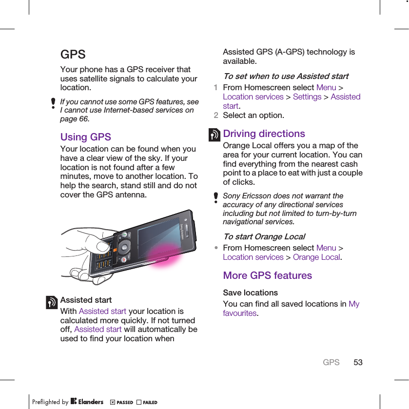 GPSYour phone has a GPS receiver thatuses satellite signals to calculate yourlocation.If you cannot use some GPS features, seeI cannot use Internet-based services onpage 66.Using GPSYour location can be found when youhave a clear view of the sky. If yourlocation is not found after a fewminutes, move to another location. Tohelp the search, stand still and do notcover the GPS antenna.Assisted startWith Assisted start your location iscalculated more quickly. If not turnedoff, Assisted start will automatically beused to find your location whenAssisted GPS (A-GPS) technology isavailable.To set when to use Assisted start1From Homescreen select Menu &gt;Location services &gt; Settings &gt; Assistedstart.2Select an option.Driving directionsOrange Local offers you a map of thearea for your current location. You canfind everything from the nearest cashpoint to a place to eat with just a coupleof clicks.Sony Ericsson does not warrant theaccuracy of any directional servicesincluding but not limited to turn-by-turnnavigational services.To start Orange Local•From Homescreen select Menu &gt;Location services &gt; Orange Local.More GPS featuresSave locationsYou can find all saved locations in Myfavourites.GPS 53