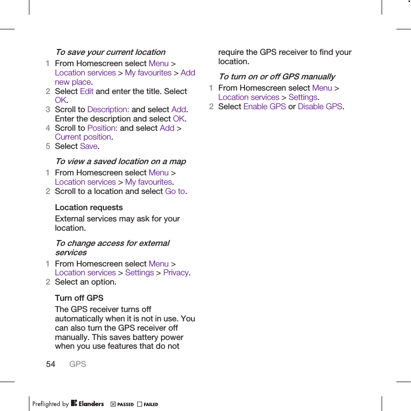 To save your current location1From Homescreen select Menu &gt;Location services &gt; My favourites &gt; Addnew place.2Select Edit and enter the title. SelectOK.3Scroll to Description: and select Add.Enter the description and select OK.4Scroll to Position: and select Add &gt;Current position.5Select Save.To view a saved location on a map1From Homescreen select Menu &gt;Location services &gt; My favourites.2Scroll to a location and select Go to.Location requestsExternal services may ask for yourlocation.To change access for externalservices1From Homescreen select Menu &gt;Location services &gt; Settings &gt; Privacy.2Select an option.Turn off GPSThe GPS receiver turns offautomatically when it is not in use. Youcan also turn the GPS receiver offmanually. This saves battery powerwhen you use features that do notrequire the GPS receiver to find yourlocation.To turn on or off GPS manually1From Homescreen select Menu &gt;Location services &gt; Settings.2Select Enable GPS or Disable GPS.54 GPS