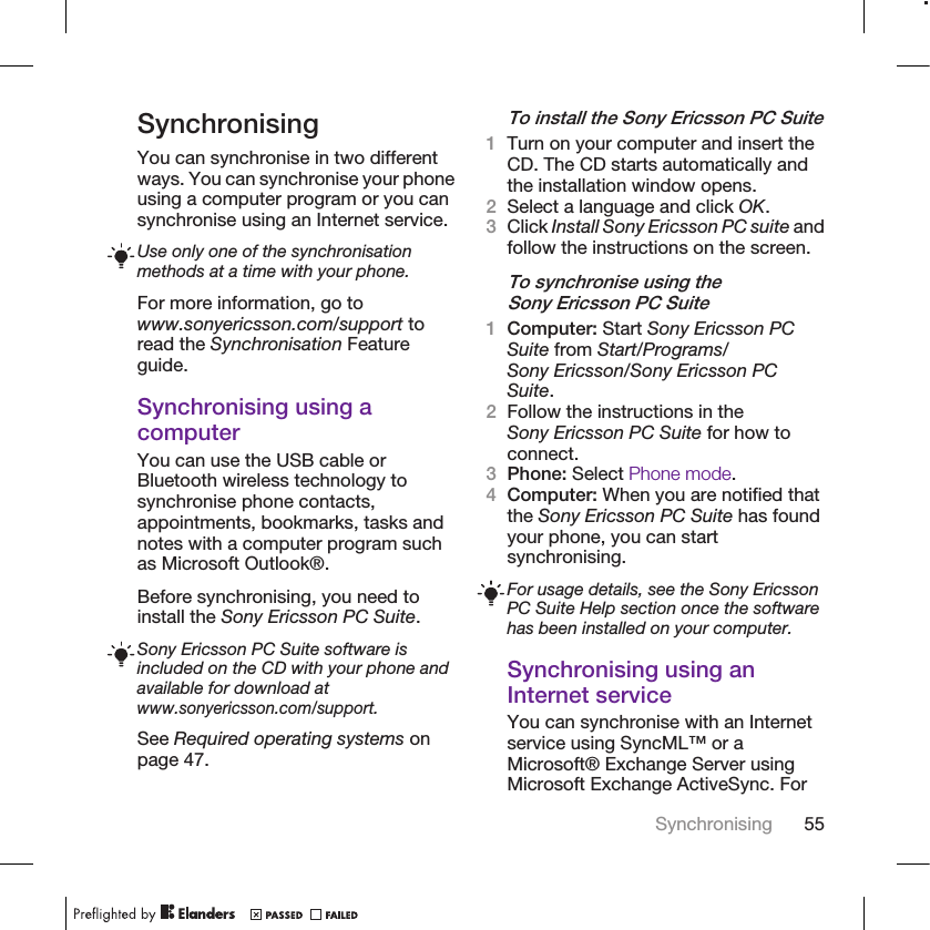 SynchronisingYou can synchronise in two differentways. You can synchronise your phoneusing a computer program or you cansynchronise using an Internet service.Use only one of the synchronisationmethods at a time with your phone.For more information, go towww.sonyericsson.com/support toread the Synchronisation Featureguide.Synchronising using acomputerYou can use the USB cable orBluetooth wireless technology tosynchronise phone contacts,appointments, bookmarks, tasks andnotes with a computer program suchas Microsoft Outlook®.Before synchronising, you need toinstall the Sony Ericsson PC Suite.Sony Ericsson PC Suite software isincluded on the CD with your phone andavailable for download atwww.sonyericsson.com/support.See Required operating systems onpage 47.To install the Sony Ericsson PC Suite1Turn on your computer and insert theCD. The CD starts automatically andthe installation window opens.2Select a language and click OK.3Click Install Sony Ericsson PC suite andfollow the instructions on the screen.To synchronise using theSony Ericsson PC Suite1Computer: Start Sony Ericsson PCSuite from Start/Programs/Sony Ericsson/Sony Ericsson PCSuite.2Follow the instructions in theSony Ericsson PC Suite for how toconnect.3Phone: Select Phone mode.4Computer: When you are notified thatthe Sony Ericsson PC Suite has foundyour phone, you can startsynchronising.For usage details, see the Sony EricssonPC Suite Help section once the softwarehas been installed on your computer.Synchronising using anInternet serviceYou can synchronise with an Internetservice using SyncML™ or aMicrosoft® Exchange Server usingMicrosoft Exchange ActiveSync. ForSynchronising 55