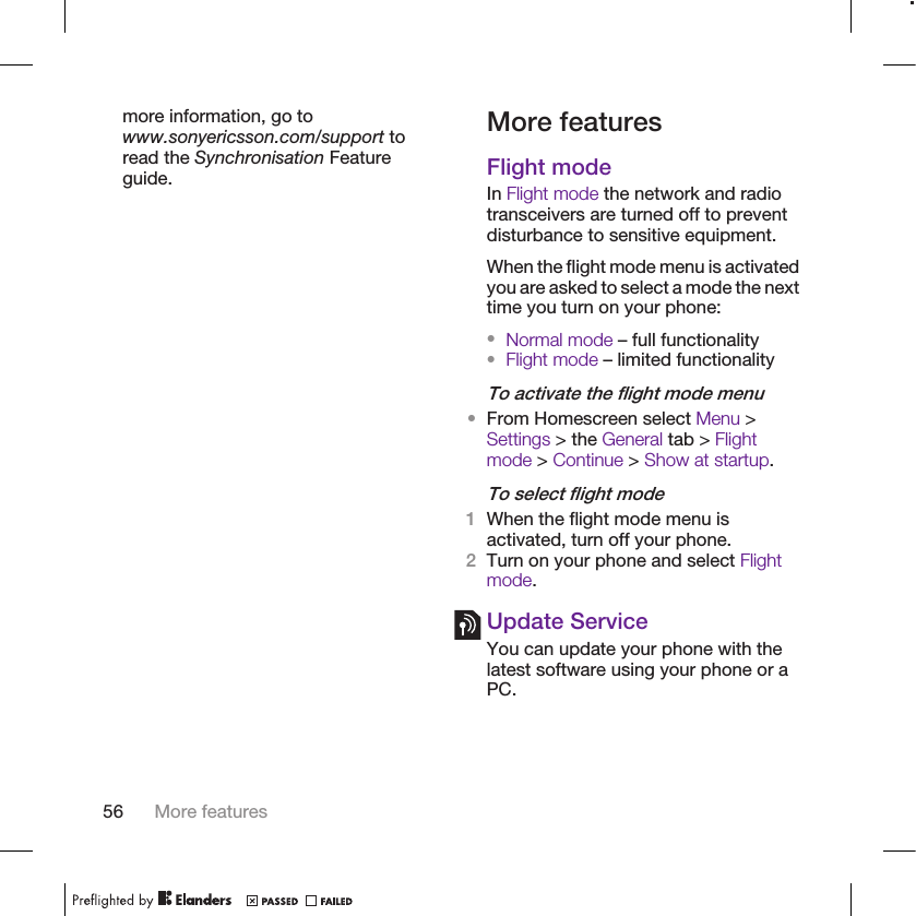 more information, go towww.sonyericsson.com/support toread the Synchronisation Featureguide.More featuresFlight modeIn Flight mode the network and radiotransceivers are turned off to preventdisturbance to sensitive equipment.When the flight mode menu is activatedyou are asked to select a mode the nexttime you turn on your phone:•Normal mode – full functionality•Flight mode – limited functionalityTo activate the flight mode menu•From Homescreen select Menu &gt;Settings &gt; the General tab &gt; Flightmode &gt; Continue &gt; Show at startup.To select flight mode1When the flight mode menu isactivated, turn off your phone.2Turn on your phone and select Flightmode.Update ServiceYou can update your phone with thelatest software using your phone or aPC.56 More features