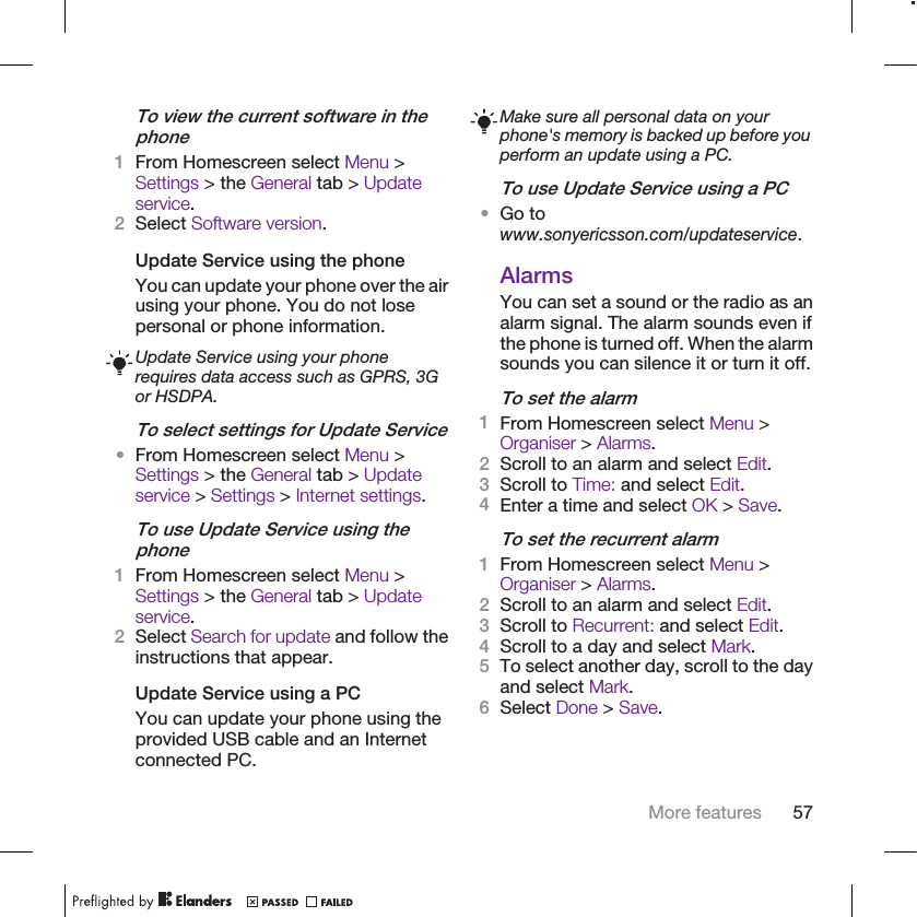 To view the current software in thephone1From Homescreen select Menu &gt;Settings &gt; the General tab &gt; Updateservice.2Select Software version.Update Service using the phoneYou can update your phone over the airusing your phone. You do not losepersonal or phone information.Update Service using your phonerequires data access such as GPRS, 3Gor HSDPA.To select settings for Update Service•From Homescreen select Menu &gt;Settings &gt; the General tab &gt; Updateservice &gt; Settings &gt; Internet settings.To use Update Service using thephone1From Homescreen select Menu &gt;Settings &gt; the General tab &gt; Updateservice.2Select Search for update and follow theinstructions that appear.Update Service using a PCYou can update your phone using theprovided USB cable and an Internetconnected PC.Make sure all personal data on yourphone&apos;s memory is backed up before youperform an update using a PC.To use Update Service using a PC•Go towww.sonyericsson.com/updateservice.AlarmsYou can set a sound or the radio as analarm signal. The alarm sounds even ifthe phone is turned off. When the alarmsounds you can silence it or turn it off.To set the alarm1From Homescreen select Menu &gt;Organiser &gt; Alarms.2Scroll to an alarm and select Edit.3Scroll to Time: and select Edit.4Enter a time and select OK &gt; Save.To set the recurrent alarm1From Homescreen select Menu &gt;Organiser &gt; Alarms.2Scroll to an alarm and select Edit.3Scroll to Recurrent: and select Edit.4Scroll to a day and select Mark.5To select another day, scroll to the dayand select Mark.6Select Done &gt; Save.More features 57