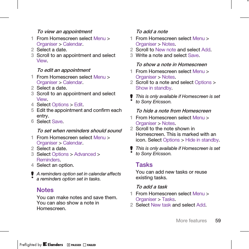 To view an appointment1From Homescreen select Menu &gt;Organiser &gt; Calendar.2Select a date.3Scroll to an appointment and selectView.To edit an appointment1From Homescreen select Menu &gt;Organiser &gt; Calendar.2Select a date.3Scroll to an appointment and selectView.4Select Options &gt; Edit.5Edit the appointment and confirm eachentry.6Select Save.To set when reminders should sound1From Homescreen select Menu &gt;Organiser &gt; Calendar.2Select a date.3Select Options &gt; Advanced &gt;Reminders.4Select an option.A reminders option set in calendar affectsa reminders option set in tasks.NotesYou can make notes and save them.You can also show a note inHomescreen.To add a note1From Homescreen select Menu &gt;Organiser &gt; Notes.2Scroll to New note and select Add.3Write a note and select Save.To show a note in Homescreen1From Homescreen select Menu &gt;Organiser &gt; Notes.2Scroll to a note and select Options &gt;Show in standby.This is only available if Homescreen is setto Sony Ericsson.To hide a note from Homescreen1From Homescreen select Menu &gt;Organiser &gt; Notes.2Scroll to the note shown inHomescreen. This is marked with anicon. Select Options &gt; Hide in standby.This is only available if Homescreen is setto Sony Ericsson.TasksYou can add new tasks or reuseexisting tasks.To add a task1From Homescreen select Menu &gt;Organiser &gt; Tasks.2Select New task and select Add.More features 59