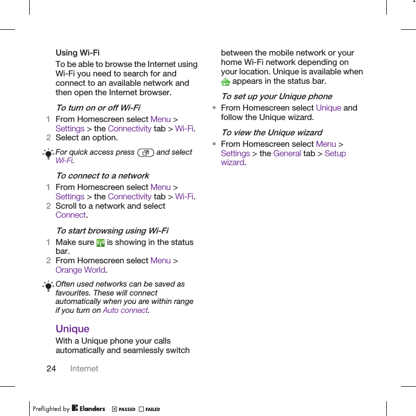 Using Wi-FiTo be able to browse the Internet usingWi-Fi you need to search for andconnect to an available network andthen open the Internet browser.To turn on or off Wi-Fi1From Homescreen select Menu &gt;Settings &gt; the Connectivity tab &gt; Wi-Fi.2Select an option.For quick access press   and selectWi-Fi.To connect to a network1From Homescreen select Menu &gt;Settings &gt; the Connectivity tab &gt; Wi-Fi.2Scroll to a network and selectConnect.To start browsing using Wi-Fi1Make sure   is showing in the statusbar.2From Homescreen select Menu &gt;Orange World.Often used networks can be saved asfavourites. These will connectautomatically when you are within rangeif you turn on Auto connect.UniqueWith a Unique phone your callsautomatically and seamlessly switchbetween the mobile network or yourhome Wi-Fi network depending onyour location. Unique is available when appears in the status bar.To set up your Unique phone•From Homescreen select Unique andfollow the Unique wizard.To view the Unique wizard•From Homescreen select Menu &gt;Settings &gt; the General tab &gt; Setupwizard.24 Internet