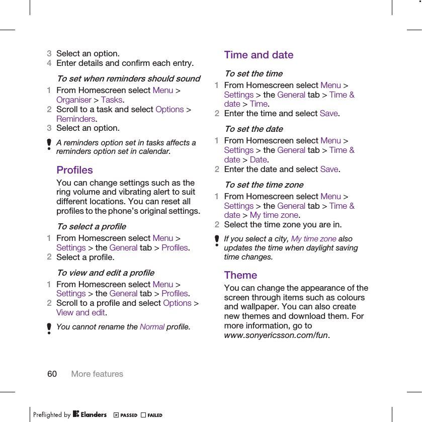 3Select an option.4Enter details and confirm each entry.To set when reminders should sound1From Homescreen select Menu &gt;Organiser &gt; Tasks.2Scroll to a task and select Options &gt;Reminders.3Select an option.A reminders option set in tasks affects areminders option set in calendar.ProfilesYou can change settings such as thering volume and vibrating alert to suitdifferent locations. You can reset allprofiles to the phone’s original settings.To select a profile1From Homescreen select Menu &gt;Settings &gt; the General tab &gt; Profiles.2Select a profile.To view and edit a profile1From Homescreen select Menu &gt;Settings &gt; the General tab &gt; Profiles.2Scroll to a profile and select Options &gt;View and edit.You cannot rename the Normal profile.Time and dateTo set the time1From Homescreen select Menu &gt;Settings &gt; the General tab &gt; Time &amp;date &gt; Time.2Enter the time and select Save.To set the date1From Homescreen select Menu &gt;Settings &gt; the General tab &gt; Time &amp;date &gt; Date.2Enter the date and select Save.To set the time zone1From Homescreen select Menu &gt;Settings &gt; the General tab &gt; Time &amp;date &gt; My time zone.2Select the time zone you are in.If you select a city, My time zone alsoupdates the time when daylight savingtime changes.ThemeYou can change the appearance of thescreen through items such as coloursand wallpaper. You can also createnew themes and download them. Formore information, go towww.sonyericsson.com/fun.60 More features