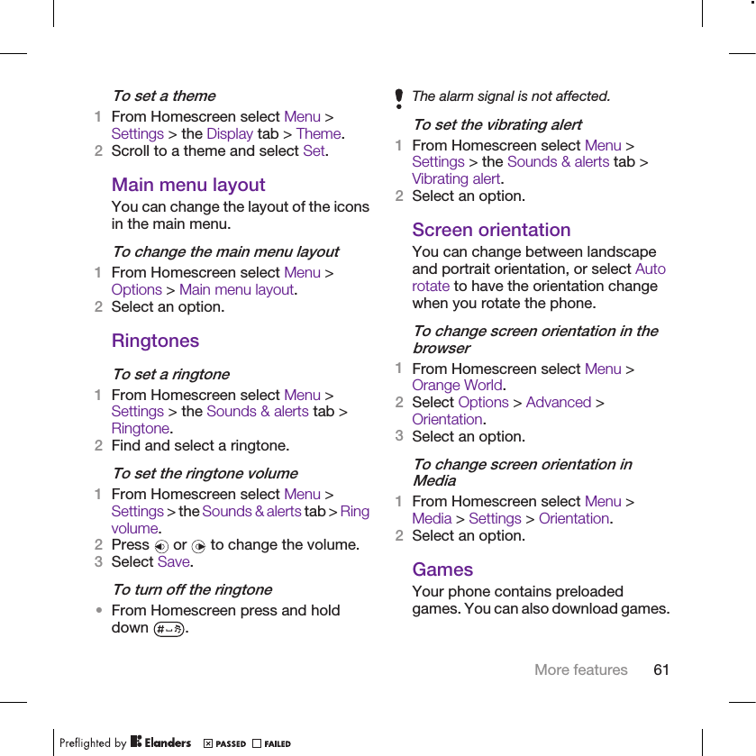To set a theme1From Homescreen select Menu &gt;Settings &gt; the Display tab &gt; Theme.2Scroll to a theme and select Set.Main menu layoutYou can change the layout of the iconsin the main menu.To change the main menu layout1From Homescreen select Menu &gt;Options &gt; Main menu layout.2Select an option.RingtonesTo set a ringtone1From Homescreen select Menu &gt;Settings &gt; the Sounds &amp; alerts tab &gt;Ringtone.2Find and select a ringtone.To set the ringtone volume1From Homescreen select Menu &gt;Settings &gt; the Sounds &amp; alerts tab &gt; Ringvolume.2Press   or   to change the volume.3Select Save.To turn off the ringtone•From Homescreen press and holddown  .The alarm signal is not affected.To set the vibrating alert1From Homescreen select Menu &gt;Settings &gt; the Sounds &amp; alerts tab &gt;Vibrating alert.2Select an option.Screen orientationYou can change between landscapeand portrait orientation, or select Autorotate to have the orientation changewhen you rotate the phone.To change screen orientation in thebrowser1From Homescreen select Menu &gt;Orange World.2Select Options &gt; Advanced &gt;Orientation.3Select an option.To change screen orientation inMedia1From Homescreen select Menu &gt;Media &gt; Settings &gt; Orientation.2Select an option.GamesYour phone contains preloadedgames. You can also download games.More features 61