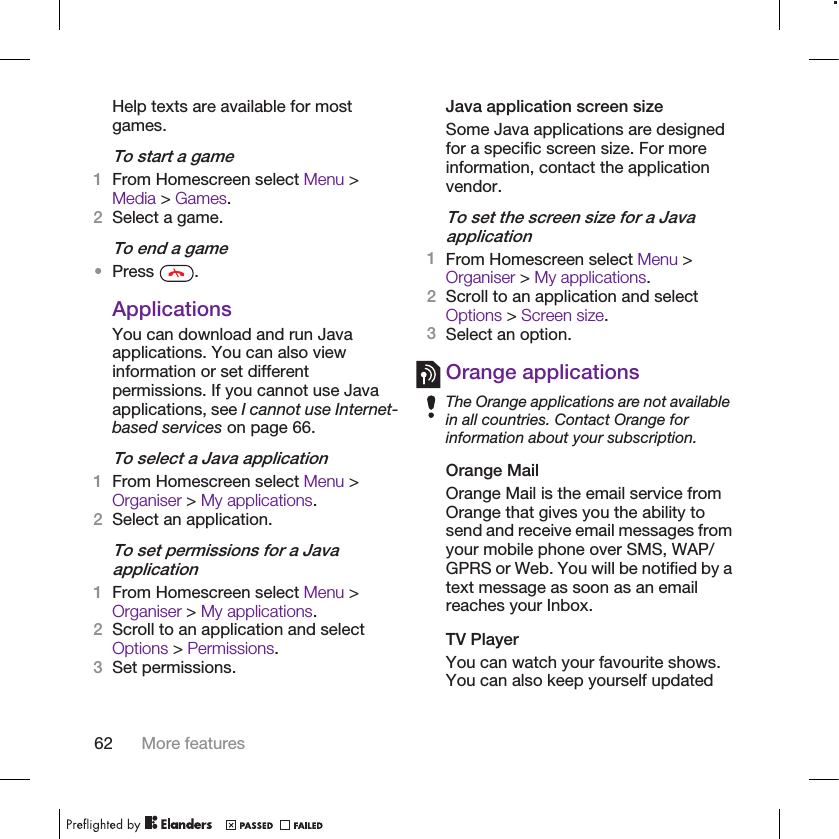 Help texts are available for mostgames.To start a game1From Homescreen select Menu &gt;Media &gt; Games.2Select a game.To end a game•Press  .ApplicationsYou can download and run Javaapplications. You can also viewinformation or set differentpermissions. If you cannot use Javaapplications, see I cannot use Internet-based services on page 66.To select a Java application1From Homescreen select Menu &gt;Organiser &gt; My applications.2Select an application.To set permissions for a Javaapplication1From Homescreen select Menu &gt;Organiser &gt; My applications.2Scroll to an application and selectOptions &gt; Permissions.3Set permissions.Java application screen sizeSome Java applications are designedfor a specific screen size. For moreinformation, contact the applicationvendor.To set the screen size for a Javaapplication1From Homescreen select Menu &gt;Organiser &gt; My applications.2Scroll to an application and selectOptions &gt; Screen size.3Select an option.Orange applicationsThe Orange applications are not availablein all countries. Contact Orange forinformation about your subscription.Orange MailOrange Mail is the email service fromOrange that gives you the ability tosend and receive email messages fromyour mobile phone over SMS, WAP/GPRS or Web. You will be notified by atext message as soon as an emailreaches your Inbox.TV PlayerYou can watch your favourite shows.You can also keep yourself updated62 More features