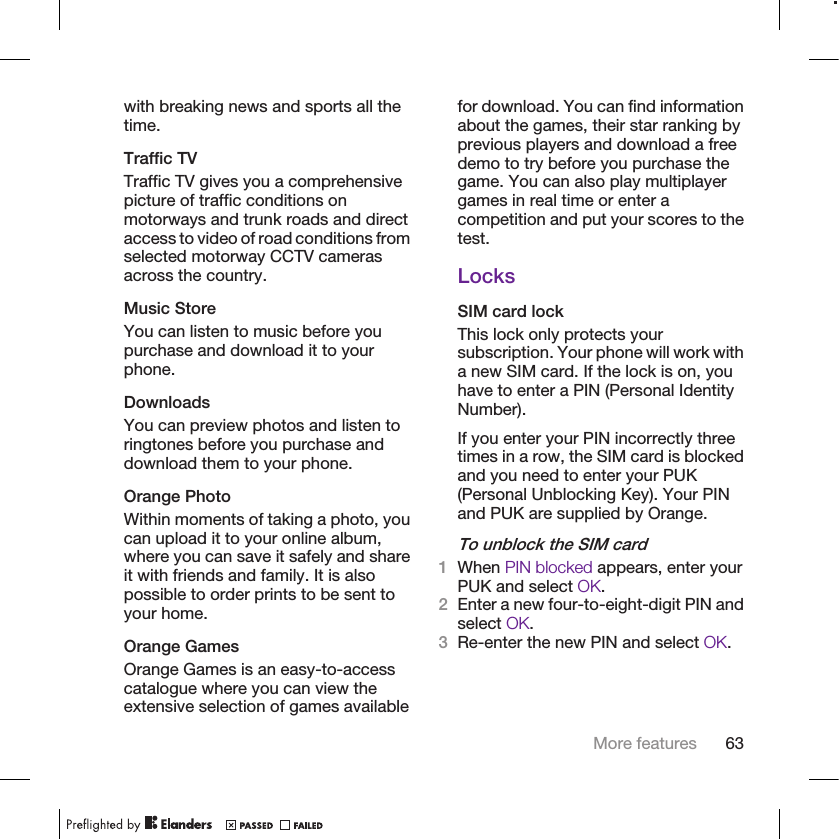 with breaking news and sports all thetime.Traffic TVTraffic TV gives you a comprehensivepicture of traffic conditions onmotorways and trunk roads and directaccess to video of road conditions fromselected motorway CCTV camerasacross the country.Music StoreYou can listen to music before youpurchase and download it to yourphone.DownloadsYou can preview photos and listen toringtones before you purchase anddownload them to your phone.Orange PhotoWithin moments of taking a photo, youcan upload it to your online album,where you can save it safely and shareit with friends and family. It is alsopossible to order prints to be sent toyour home.Orange GamesOrange Games is an easy-to-accesscatalogue where you can view theextensive selection of games availablefor download. You can find informationabout the games, their star ranking byprevious players and download a freedemo to try before you purchase thegame. You can also play multiplayergames in real time or enter acompetition and put your scores to thetest.LocksSIM card lockThis lock only protects yoursubscription. Your phone will work witha new SIM card. If the lock is on, youhave to enter a PIN (Personal IdentityNumber).If you enter your PIN incorrectly threetimes in a row, the SIM card is blockedand you need to enter your PUK(Personal Unblocking Key). Your PINand PUK are supplied by Orange.To unblock the SIM card1When PIN blocked appears, enter yourPUK and select OK.2Enter a new four-to-eight-digit PIN andselect OK.3Re-enter the new PIN and select OK.More features 63
