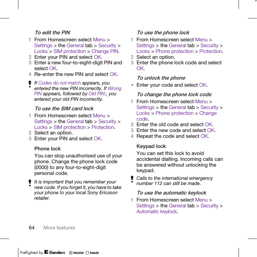 To edit the PIN1From Homescreen select Menu &gt;Settings &gt; the General tab &gt; Security &gt;Locks &gt; SIM protection &gt; Change PIN.2Enter your PIN and select OK.3Enter a new four-to-eight-digit PIN andselect OK.4Re-enter the new PIN and select OK.If Codes do not match appears, youentered the new PIN incorrectly. If WrongPIN appears, followed by Old PIN:, youentered your old PIN incorrectly.To use the SIM card lock1From Homescreen select Menu &gt;Settings &gt; the General tab &gt; Security &gt;Locks &gt; SIM protection &gt; Protection.2Select an option.3Enter your PIN and select OK.Phone lockYou can stop unauthorised use of yourphone. Change the phone lock code(0000) to any four-to-eight-digitpersonal code.It is important that you remember yournew code. If you forget it, you have to takeyour phone to your local Sony Ericssonretailer.To use the phone lock1From Homescreen select Menu &gt;Settings &gt; the General tab &gt; Security &gt;Locks &gt; Phone protection &gt; Protection.2Select an option.3Enter the phone lock code and selectOK.To unlock the phone•Enter your code and select OK.To change the phone lock code1From Homescreen select Menu &gt;Settings &gt; the General tab &gt; Security &gt;Locks &gt; Phone protection &gt; Changecode.2Enter the old code and select OK.3Enter the new code and select OK.4Repeat the code and select OK.Keypad lockYou can set this lock to avoidaccidental dialling. Incoming calls canbe answered without unlocking thekeypad.Calls to the international emergencynumber 112 can still be made.To use the automatic keylock1From Homescreen select Menu &gt;Settings &gt; the General tab &gt; Security &gt;Automatic keylock.64 More features