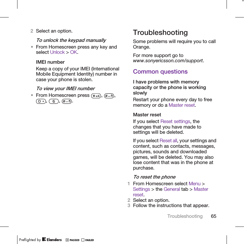 2Select an option.To unlock the keypad manually•From Homescreen press any key andselect Unlock &gt; OK.IMEI numberKeep a copy of your IMEI (InternationalMobile Equipment Identity) number incase your phone is stolen.To view your IMEI number•From Homescreen press  ,  ,,  ,  .TroubleshootingSome problems will require you to callOrange.For more support go towww.sonyericsson.com/support.Common questionsI have problems with memorycapacity or the phone is workingslowlyRestart your phone every day to freememory or do a Master reset.Master resetIf you select Reset settings, thechanges that you have made tosettings will be deleted.If you select Reset all, your settings andcontent, such as contacts, messages,pictures, sounds and downloadedgames, will be deleted. You may alsolose content that was in the phone atpurchase.To reset the phone1From Homescreen select Menu &gt;Settings &gt; the General tab &gt; Masterreset.2Select an option.3Follow the instructions that appear.Troubleshooting 65