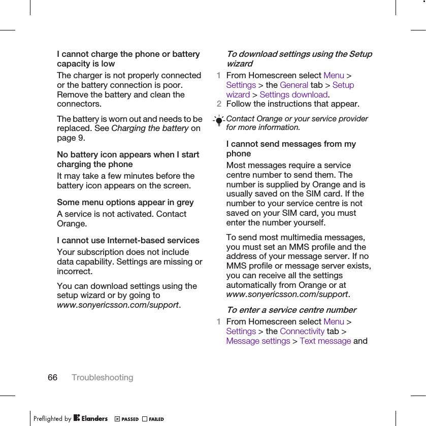 I cannot charge the phone or batterycapacity is lowThe charger is not properly connectedor the battery connection is poor.Remove the battery and clean theconnectors.The battery is worn out and needs to bereplaced. See Charging the battery onpage 9.No battery icon appears when I startcharging the phoneIt may take a few minutes before thebattery icon appears on the screen.Some menu options appear in greyA service is not activated. ContactOrange.I cannot use Internet-based servicesYour subscription does not includedata capability. Settings are missing orincorrect.You can download settings using thesetup wizard or by going towww.sonyericsson.com/support.To download settings using the Setupwizard1From Homescreen select Menu &gt;Settings &gt; the General tab &gt; Setupwizard &gt; Settings download.2Follow the instructions that appear.Contact Orange or your service providerfor more information.I cannot send messages from myphoneMost messages require a servicecentre number to send them. Thenumber is supplied by Orange and isusually saved on the SIM card. If thenumber to your service centre is notsaved on your SIM card, you mustenter the number yourself.To send most multimedia messages,you must set an MMS profile and theaddress of your message server. If noMMS profile or message server exists,you can receive all the settingsautomatically from Orange or atwww.sonyericsson.com/support.To enter a service centre number1From Homescreen select Menu &gt;Settings &gt; the Connectivity tab &gt;Message settings &gt; Text message and66 Troubleshooting