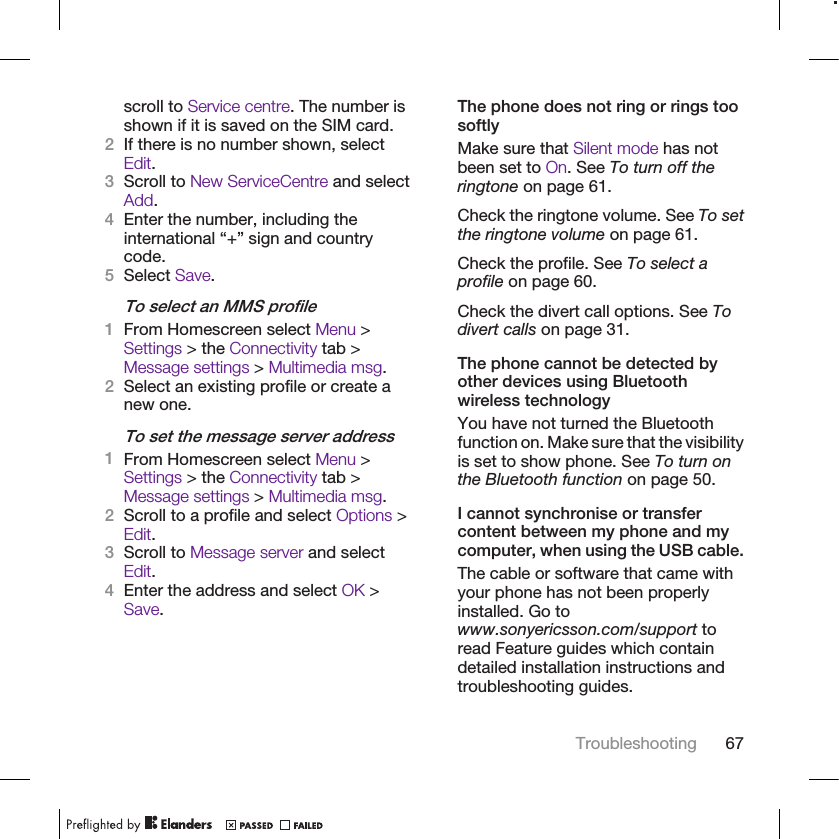 scroll to Service centre. The number isshown if it is saved on the SIM card.2If there is no number shown, selectEdit.3Scroll to New ServiceCentre and selectAdd.4Enter the number, including theinternational “+” sign and countrycode.5Select Save.To select an MMS profile1From Homescreen select Menu &gt;Settings &gt; the Connectivity tab &gt;Message settings &gt; Multimedia msg.2Select an existing profile or create anew one.To set the message server address1From Homescreen select Menu &gt;Settings &gt; the Connectivity tab &gt;Message settings &gt; Multimedia msg.2Scroll to a profile and select Options &gt;Edit.3Scroll to Message server and selectEdit.4Enter the address and select OK &gt;Save.The phone does not ring or rings toosoftlyMake sure that Silent mode has notbeen set to On. See To turn off theringtone on page 61.Check the ringtone volume. See To setthe ringtone volume on page 61.Check the profile. See To select aprofile on page 60.Check the divert call options. See Todivert calls on page 31.The phone cannot be detected byother devices using Bluetoothwireless technologyYou have not turned the Bluetoothfunction on. Make sure that the visibilityis set to show phone. See To turn onthe Bluetooth function on page 50.I cannot synchronise or transfercontent between my phone and mycomputer, when using the USB cable.The cable or software that came withyour phone has not been properlyinstalled. Go towww.sonyericsson.com/support toread Feature guides which containdetailed installation instructions andtroubleshooting guides.Troubleshooting 67