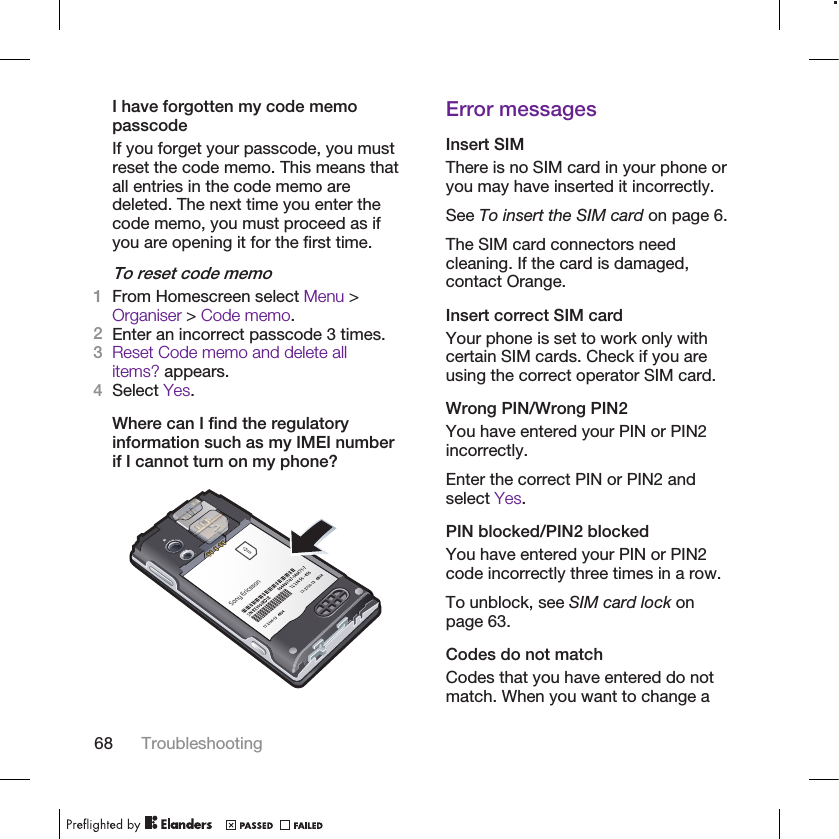I have forgotten my code memopasscodeIf you forget your passcode, you mustreset the code memo. This means thatall entries in the code memo aredeleted. The next time you enter thecode memo, you must proceed as ifyou are opening it for the first time.To reset code memo1From Homescreen select Menu &gt;Organiser &gt; Code memo.2Enter an incorrect passcode 3 times.3Reset Code memo and delete allitems? appears.4Select Yes.Where can I find the regulatoryinformation such as my IMEI numberif I cannot turn on my phone?Error messagesInsert SIMThere is no SIM card in your phone oryou may have inserted it incorrectly.See To insert the SIM card on page 6.The SIM card connectors needcleaning. If the card is damaged,contact Orange.Insert correct SIM cardYour phone is set to work only withcertain SIM cards. Check if you areusing the correct operator SIM card.Wrong PIN/Wrong PIN2You have entered your PIN or PIN2incorrectly.Enter the correct PIN or PIN2 andselect Yes.PIN blocked/PIN2 blockedYou have entered your PIN or PIN2code incorrectly three times in a row.To unblock, see SIM card lock onpage 63.Codes do not matchCodes that you have entered do notmatch. When you want to change a68 Troubleshooting