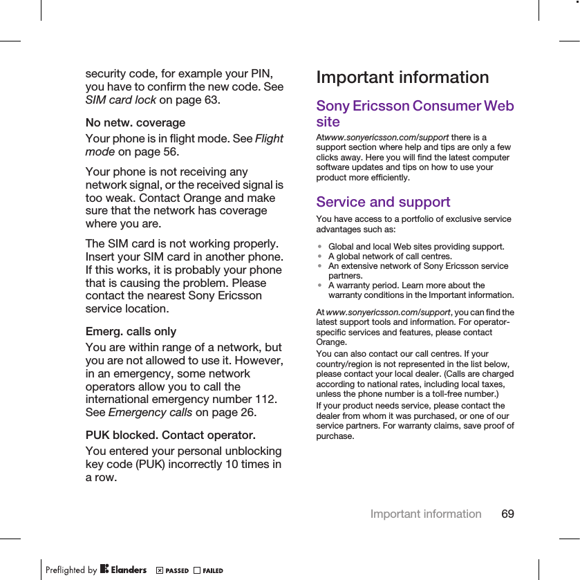 security code, for example your PIN,you have to confirm the new code. SeeSIM card lock on page 63.No netw. coverageYour phone is in flight mode. See Flightmode on page 56.Your phone is not receiving anynetwork signal, or the received signal istoo weak. Contact Orange and makesure that the network has coveragewhere you are.The SIM card is not working properly.Insert your SIM card in another phone.If this works, it is probably your phonethat is causing the problem. Pleasecontact the nearest Sony Ericssonservice location.Emerg. calls onlyYou are within range of a network, butyou are not allowed to use it. However,in an emergency, some networkoperators allow you to call theinternational emergency number 112.See Emergency calls on page 26.PUK blocked. Contact operator.You entered your personal unblockingkey code (PUK) incorrectly 10 times ina row.Important informationSony Ericsson Consumer WebsiteAtwww.sonyericsson.com/support there is asupport section where help and tips are only a fewclicks away. Here you will find the latest computersoftware updates and tips on how to use yourproduct more efficiently.Service and supportYou have access to a portfolio of exclusive serviceadvantages such as:•Global and local Web sites providing support.•A global network of call centres.•An extensive network of Sony Ericsson servicepartners.•A warranty period. Learn more about thewarranty conditions in the Important information.At www.sonyericsson.com/support, you can find thelatest support tools and information. For operator-specific services and features, please contactOrange.You can also contact our call centres. If yourcountry/region is not represented in the list below,please contact your local dealer. (Calls are chargedaccording to national rates, including local taxes,unless the phone number is a toll-free number.)If your product needs service, please contact thedealer from whom it was purchased, or one of ourservice partners. For warranty claims, save proof ofpurchase.Important information 69